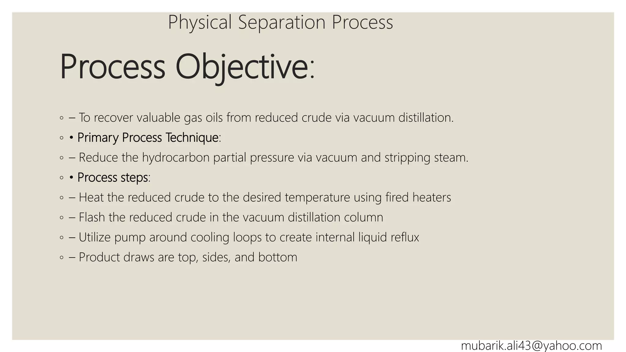 Process Objective:
◦ – To recover valuable gas oils from reduced crude via vacuum distillation.
◦ • Primary Process Technique:
◦ – Reduce the hydrocarbon partial pressure via vacuum and stripping steam.
◦ • Process steps:
◦ – Heat the reduced crude to the desired temperature using fired heaters
◦ – Flash the reduced crude in the vacuum distillation column
◦ – Utilize pump around cooling loops to create internal liquid reflux
◦ – Product draws are top, sides, and bottom
Physical Separation Process
mubarik.ali43@yahoo.com
 