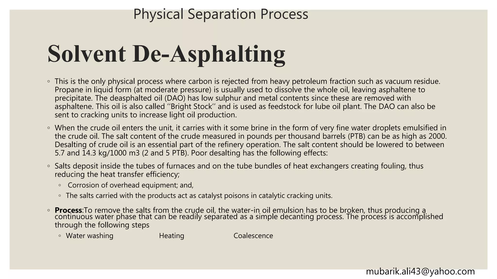 Solvent De-Asphalting
◦ This is the only physical process where carbon is rejected from heavy petroleum fraction such as vacuum residue.
Propane in liquid form (at moderate pressure) is usually used to dissolve the whole oil, leaving asphaltene to
precipitate. The deasphalted oil (DAO) has low sulphur and metal contents since these are removed with
asphaltene. This oil is also called ‘‘Bright Stock’’ and is used as feedstock for lube oil plant. The DAO can also be
sent to cracking units to increase light oil production.
◦ When the crude oil enters the unit, it carries with it some brine in the form of very fine water droplets emulsified in
the crude oil. The salt content of the crude measured in pounds per thousand barrels (PTB) can be as high as 2000.
Desalting of crude oil is an essential part of the refinery operation. The salt content should be lowered to between
5.7 and 14.3 kg/1000 m3 (2 and 5 PTB). Poor desalting has the following effects:
◦ Salts deposit inside the tubes of furnaces and on the tube bundles of heat exchangers creating fouling, thus
reducing the heat transfer efficiency;
◦ Corrosion of overhead equipment; and,
◦ The salts carried with the products act as catalyst poisons in catalytic cracking units.
◦ Process:To remove the salts from the crude oil, the water-in oil emulsion has to be broken, thus producing a
continuous water phase that can be readily separated as a simple decanting process. The process is accomplished
through the following steps
◦ Water washing Heating Coalescence
Physical Separation Process
mubarik.ali43@yahoo.com
 