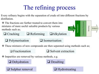 The refining process
Every refinery begins with the separation of crude oil into different fractions by
distillation.
 Cracking
 The fractions are further treated to convert them into
mixtures of more useful saleable products by various
methods such as;
 These mixtures of new compounds are then separated using methods such as;
 Reforming
 Isomerisation
Alkylation
 Polymerisation
 Dehydration
 Fractionation  Solvent extraction
 Impurities are removed by various methods, e.g.
 Desalting
 Hydrotreating
 Sulphur removal
 