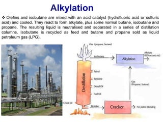 9
 Olefins and isobutane are mixed with an acid catalyst (hydrofluoric acid or sulfuric
acid) and cooled. They react to form alkylate, plus some normal butane, isobutane and
propane. The resulting liquid is neutralised and separated in a series of distillation
columns. Isobutane is recycled as feed and butane and propane sold as liquid
petroleum gas (LPG).
Alkylation
 
