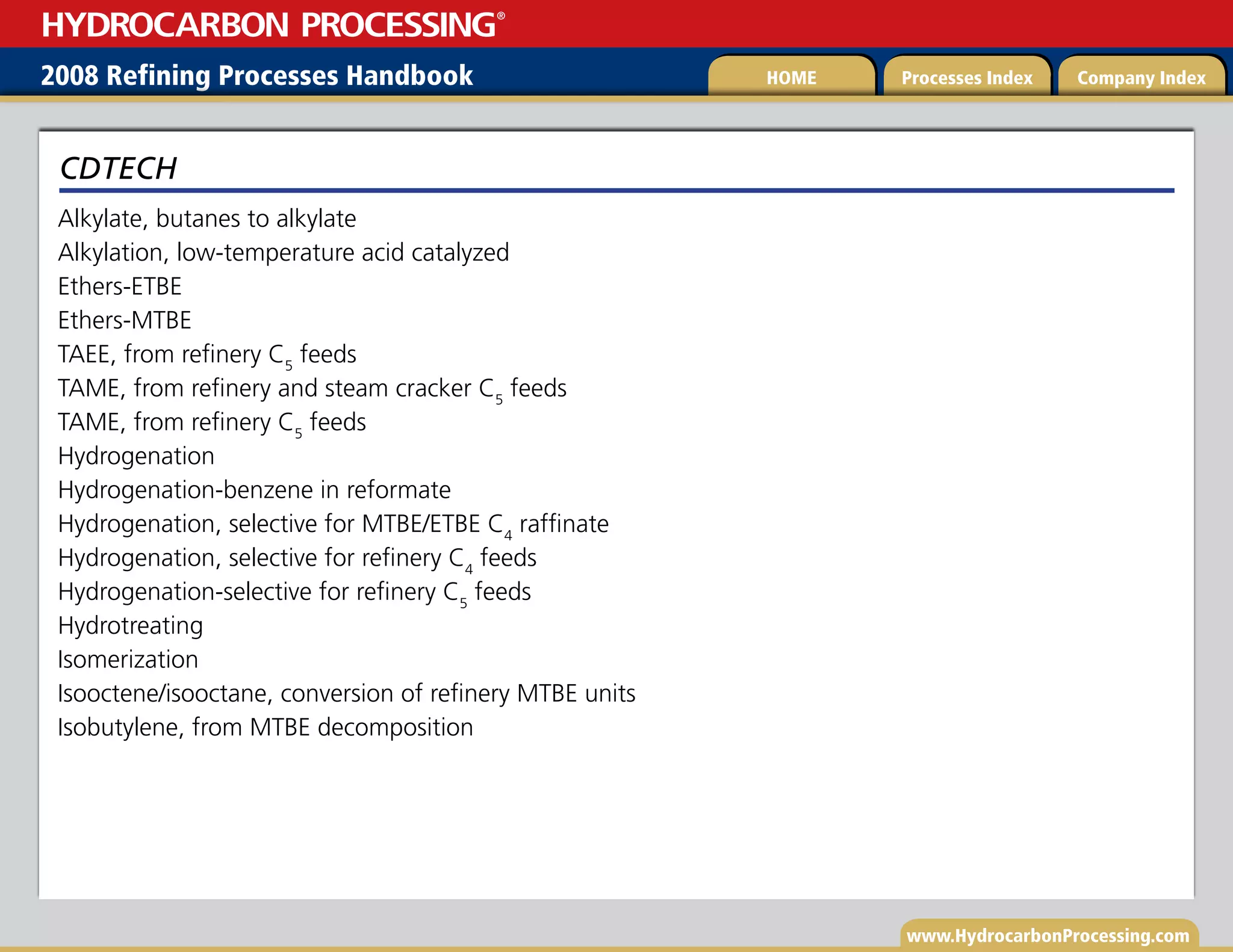 www.HydrocarbonProcessing.com
Alkylate, butanes to alkylate
Alkylation, low-temperature acid catalyzed
Ethers-ETBE
Ethers-MTBE
TAEE, from refinery C5
feeds
TAME, from refinery and steam cracker C5
feeds
TAME, from refinery C5
feeds
Hydrogenation
Hydrogenation-benzene in reformate
Hydrogenation, selective for MTBE/ETBE C4
raffinate
Hydrogenation, selective for refinery C4
feeds
Hydrogenation-selective for refinery C5
feeds
Hydrotreating
Isomerization
Isooctene/isooctane, conversion of refinery MTBE units
Isobutylene, from MTBE decomposition
CDTECH
2008 Refining Processes Handbook Processes Index Company Index
HOME
HYDROCARBON PROCESSING
®
 