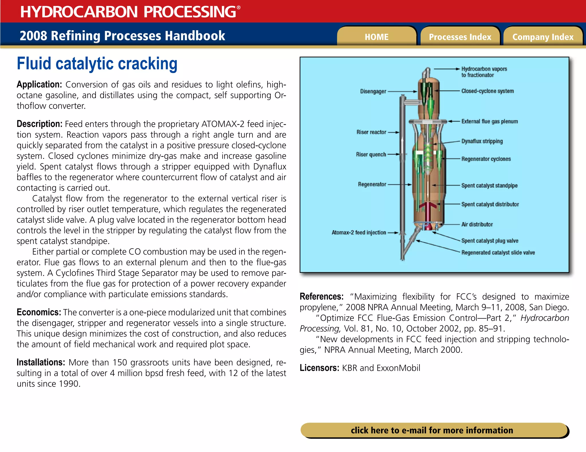 2008 Refining Processes Handbook Processes Index Company Index
HOME
HYDROCARBON PROCESSING
®
click here to e-mail for more information
Fluid catalytic cracking
Application: Conversion of gas oils and residues to light olefins, high-
octane gasoline, and distillates using the compact, self supporting Or-
thoflow converter.
Description: Feed enters through the proprietary ATOMAX-2 feed injec-
tion system. Reaction vapors pass through a right angle turn and are
quickly separated from the catalyst in a positive pressure closed-cyclone
system. Closed cyclones minimize dry-gas make and increase gasoline
yield. Spent catalyst flows through a stripper equipped with Dynaflux
baffles to the regenerator where countercurrent flow of catalyst and air
contacting is carried out.
Catalyst flow from the regenerator to the external vertical riser is
controlled by riser outlet temperature, which regulates the regenerated
catalyst slide valve. A plug valve located in the regenerator bottom head
controls the level in the stripper by regulating the catalyst flow from the
spent catalyst standpipe.
Either partial or complete CO combustion may be used in the regen-
erator. Flue gas flows to an external plenum and then to the flue-gas
system. A Cyclofines Third Stage Separator may be used to remove par-
ticulates from the flue gas for protection of a power recovery expander
and/or compliance with particulate emissions standards.
Economics: The converter is a one-piece modularized unit that combines
the disengager, stripper and regenerator vessels into a single structure.
This unique design minimizes the cost of construction, and also reduces
the amount of field mechanical work and required plot space.
Installations: More than 150 grassroots units have been designed, re-
sulting in a total of over 4 million bpsd fresh feed, with 12 of the latest
units since 1990.
References: “Maximizing flexibility for FCC’s designed to maximize
propylene,” 2008 NPRA Annual Meeting, March 9–11, 2008, San Diego.
“Optimize FCC Flue-Gas Emission Control—Part 2,” Hydrocarbon
Processing, Vol. 81, No. 10, October 2002, pp. 85–91.
“New developments in FCC feed injection and stripping technolo-
gies,” NPRA Annual Meeting, March 2000.
Licensors: KBR and ExxonMobil
 
