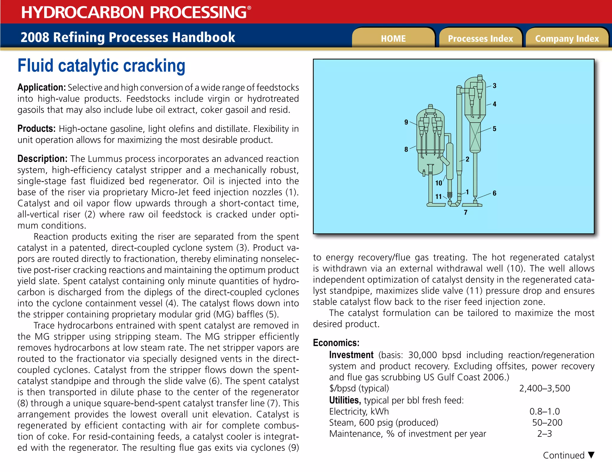 2008 Refining Processes Handbook Processes Index Company Index
HOME
HYDROCARBON PROCESSING
®
Fluid catalytic cracking
Application: Selective and high conversion of a wide range of feedstocks
into high-value products. Feedstocks include virgin or hydrotreated
gasoils that may also include lube oil extract, coker gasoil and resid.
Products: High-octane gasoline, light olefins and distillate. Flexibility in
unit operation allows for maximizing the most desirable product.
Description: The Lummus process incorporates an advanced reaction
system, high-efficiency catalyst stripper and a mechanically robust,
single-stage fast fluidized bed regenerator. Oil is injected into the
base of the riser via proprietary Micro-Jet feed injection nozzles (1).
Catalyst and oil vapor flow upwards through a short-contact time,
all-vertical riser (2) where raw oil feedstock is cracked under opti-
mum conditions.
Reaction products exiting the riser are separated from the spent
catalyst in a patented, direct-coupled cyclone system (3). Product va-
pors are routed directly to fractionation, thereby eliminating nonselec-
tive post-riser cracking reactions and maintaining the optimum product
yield slate. Spent catalyst containing only minute quantities of hydro-
carbon is discharged from the diplegs of the direct-coupled cyclones
into the cyclone containment vessel (4). The catalyst flows down into
the stripper containing proprietary modular grid (MG) baffles (5).
Trace hydrocarbons entrained with spent catalyst are removed in
the MG stripper using stripping steam. The MG stripper efficiently
removes hydrocarbons at low steam rate. The net stripper vapors are
routed to the fractionator via specially designed vents in the direct-
coupled cyclones. Catalyst from the stripper flows down the spent-
catalyst standpipe and through the slide valve (6). The spent catalyst
is then transported in dilute phase to the center of the regenerator
(8) through a unique square-bend-spent catalyst transfer line (7). This
arrangement provides the lowest overall unit elevation. Catalyst is
regenerated by efficient contacting with air for complete combus-
tion of coke. For resid-containing feeds, a catalyst cooler is integrat-
ed with the regenerator. The resulting flue gas exits via cyclones (9)
to energy recovery/flue gas treating. The hot regenerated catalyst
is withdrawn via an external withdrawal well (10). The well allows
independent optimization of catalyst density in the regenerated cata-
lyst standpipe, maximizes slide valve (11) pressure drop and ensures
stable catalyst flow back to the riser feed injection zone.
The catalyst formulation can be tailored to maximize the most
desired product.
Economics:

Investment (basis: 30,000 bpsd including reaction/regeneration
system and product recovery. Excluding offsites, power recovery
and flue gas scrubbing US Gulf Coast 2006.)
$/bpsd (typical) 2,400–3,500
Utilities, typical per bbl fresh feed:
Electricity, kWh 0.8–1.0
Steam, 600 psig (produced) 50–200
Maintenance, % of investment per year 2–3











Continued 
 