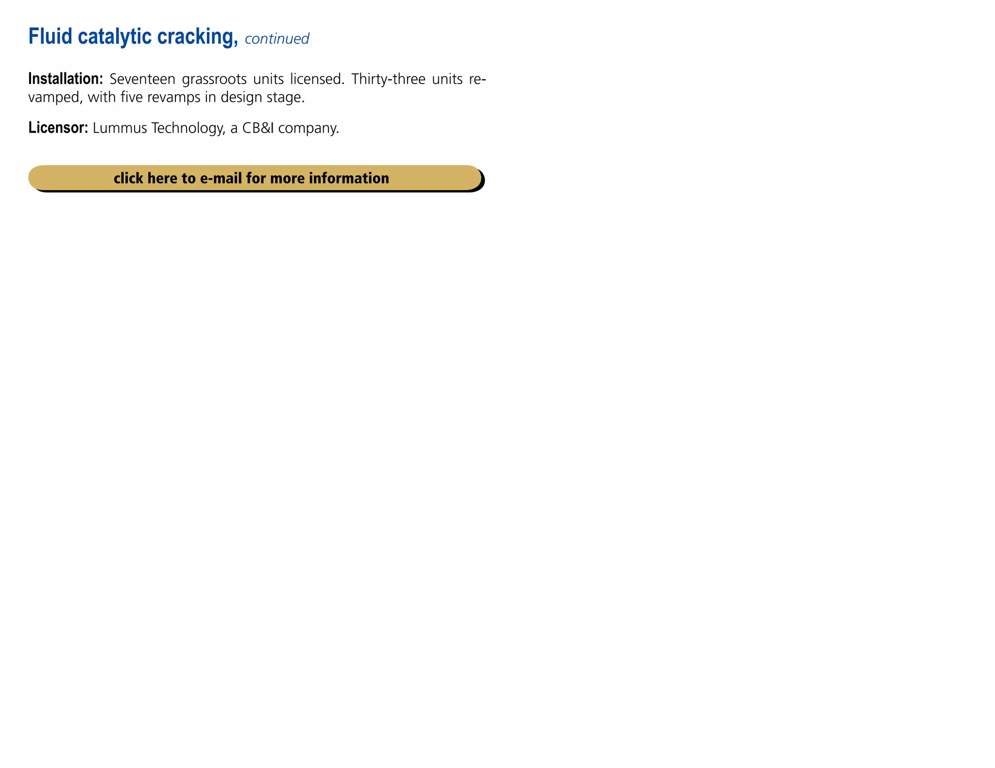 Installation: Seventeen grassroots units licensed. Thirty-three units re-
vamped, with five revamps in design stage.
Licensor: Lummus Technology, a CBI company.
Fluid catalytic cracking, continued
click here to e-mail for more information
 