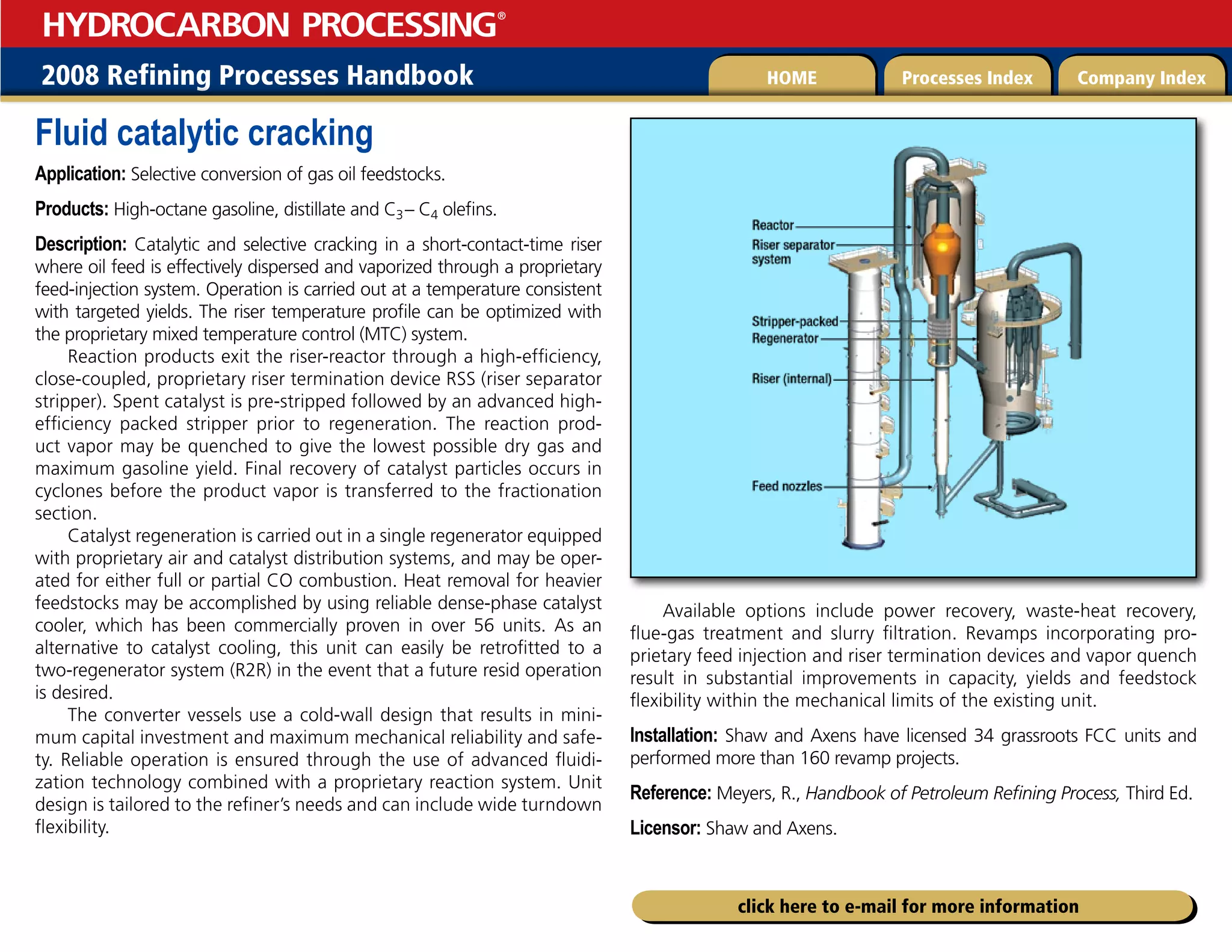 2008 Refining Processes Handbook Processes Index Company Index
HOME
HYDROCARBON PROCESSING
®
click here to e-mail for more information
Fluid catalytic cracking
Application: Selective conversion of gas oil feedstocks.
Products: High-octane gasoline, distillate and C3– C4 olefins.
Description: Catalytic and selective cracking in a short-contact-time riser
where oil feed is effectively dispersed and vaporized through a proprietary
feed-injection system. Operation is carried out at a temperature consistent
with targeted yields. The riser temperature profile can be optimized with
the proprietary mixed temperature control (MTC) system.
Reaction products exit the riser-reactor through a high-efficiency,
close-coupled, proprietary riser termination device RSS (riser separator
stripper). Spent catalyst is pre-stripped followed by an advanced high-
efficiency packed stripper prior to regeneration. The reaction prod-
uct vapor may be quenched to give the lowest possible dry gas and
maximum gasoline yield. Final recovery of catalyst particles occurs in
cyclones before the product vapor is transferred to the fractionation
section.
Catalyst regeneration is carried out in a single regenerator equipped
with proprietary air and catalyst distribution systems, and may be oper-
ated for either full or partial CO combustion. Heat removal for heavier
feedstocks may be accomplished by using reliable dense-phase catalyst
cooler, which has been commercially proven in over 56 units. As an
alternative to catalyst cooling, this unit can easily be retrofitted to a
two-regenerator system (R2R) in the event that a future resid operation
is desired.
The converter vessels use a cold-wall design that results in mini-
mum capital investment and maximum mechanical reliability and safe-
ty. Reliable operation is ensured through the use of advanced fluidi-
zation technology combined with a proprietary reaction system. Unit
design is tailored to the refiner’s needs and can include wide turndown
flexibility.
Available options include power recovery, waste-heat recovery,
flue-gas treatment and slurry filtration. Revamps incorporating pro-
prietary feed injection and riser termination devices and vapor quench
result in substantial improvements in capacity, yields and feedstock
flexibility within the mechanical limits of the existing unit.
Installation: Shaw and Axens have licensed 34 grassroots FCC units and
performed more than 160 revamp projects.
Reference: Meyers, R., Handbook of Petroleum Refining Process, Third Ed.
Licensor: Shaw and Axens.
 