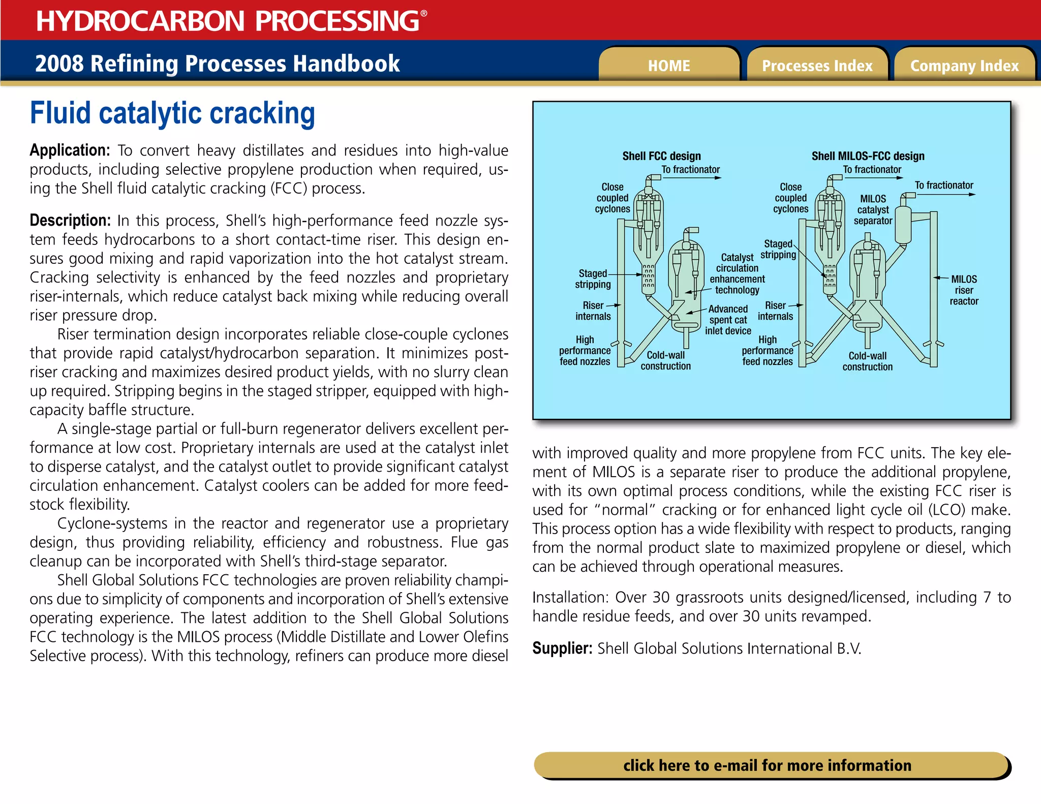 2008 Refining Processes Handbook Processes Index Company Index
HOME
HYDROCARBON PROCESSING
®
click here to e-mail for more information
Fluid catalytic cracking
Application: To convert heavy distillates and residues into high-value
products, including selective propylene production when required, us-
ing the Shell fluid catalytic cracking (FCC) process.
Description: In this process, Shell’s high-performance feed nozzle sys-
tem feeds hydrocarbons to a short contact-time riser. This design en-
sures good mixing and rapid vaporization into the hot catalyst stream.
Cracking selectivity is enhanced by the feed nozzles and proprietary
riser-internals, which reduce catalyst back mixing while reducing overall
riser pressure drop.
Riser termination design incorporates reliable close-couple cyclones
that provide rapid catalyst/hydrocarbon separation. It minimizes post-
riser cracking and maximizes desired product yields, with no slurry clean
up required. Stripping begins in the staged stripper, equipped with high-
capacity baffle structure.
A single-stage partial or full-burn regenerator delivers excellent per-
formance at low cost. Proprietary internals are used at the catalyst inlet
to disperse catalyst, and the catalyst outlet to provide significant catalyst
circulation enhancement. Catalyst coolers can be added for more feed-
stock flexibility.
Cyclone-systems in the reactor and regenerator use a proprietary
design, thus providing reliability, efficiency and robustness. Flue gas
cleanup can be incorporated with Shell’s third-stage separator.
Shell Global Solutions FCC technologies are proven reliability champi-
ons due to simplicity of components and incorporation of Shell’s extensive
operating experience. The latest addition to the Shell Global Solutions
FCC technology is the MILOS process (Middle Distillate and Lower Olefins
Selective process). With this technology, refiners can produce more diesel
with improved quality and more propylene from FCC units. The key ele-
ment of MILOS is a separate riser to produce the additional propylene,
with its own optimal process conditions, while the existing FCC riser is
used for “normal” cracking or for enhanced light cycle oil (LCO) make.
This process option has a wide flexibility with respect to products, ranging
from the normal product slate to maximized propylene or diesel, which
can be achieved through operational measures.
Installation: Over 30 grassroots units designed/licensed, including 7 to
handle residue feeds, and over 30 units revamped.
Supplier: Shell Global Solutions International B.V.
Shell FCC design Shell MILOS-FCC design
To fractionator To fractionator
To fractionator
MILOS
riser
reactor
MILOS
catalyst
separator
Close
coupled
cyclones
Close
coupled
cyclones
Catalyst
circulation
enhancement
technology
Advanced
spent cat
inlet device
Cold-wall
construction
Cold-wall
construction
Staged
stripping
Staged
stripping
Riser
internals
Riser
internals
High
performance
feed nozzles
High
performance
feed nozzles
 