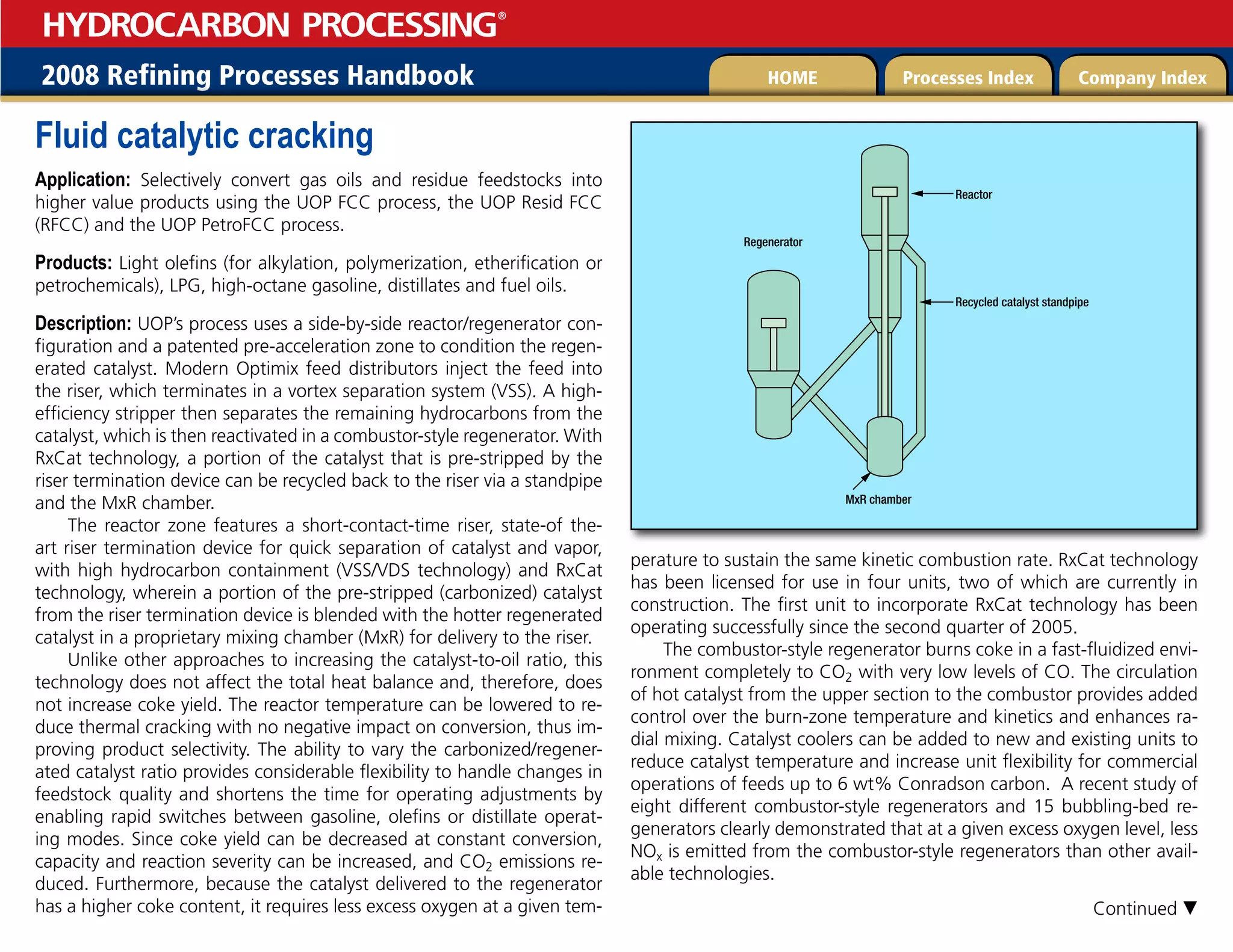 2008 Refining Processes Handbook Processes Index Company Index
HOME
HYDROCARBON PROCESSING
®
Fluid catalytic cracking
Application: Selectively convert gas oils and residue feedstocks into
higher value products using the UOP FCC process, the UOP Resid FCC
(RFCC) and the UOP PetroFCC process.
Products: Light olefins (for alkylation, polymerization, etherification or
petrochemicals), LPG, high-octane gasoline, distillates and fuel oils.
Description: UOP’s process uses a side-by-side reactor/regenerator con-
figuration and a patented pre-acceleration zone to condition the regen-
erated catalyst. Modern Optimix feed distributors inject the feed into
the riser, which terminates in a vortex separation system (VSS). A high-
efficiency stripper then separates the remaining hydrocarbons from the
catalyst, which is then reactivated in a combustor-style regenerator. With
RxCat technology, a portion of the catalyst that is pre-stripped by the
riser termination device can be recycled back to the riser via a standpipe
and the MxR chamber.
The reactor zone features a short-contact-time riser, state-of the-
art riser termination device for quick separation of catalyst and vapor,
with high hydrocarbon containment (VSS/VDS technology) and RxCat
technology, wherein a portion of the pre-stripped (carbonized) catalyst
from the riser termination device is blended with the hotter regenerated
catalyst in a proprietary mixing chamber (MxR) for delivery to the riser.
Unlike other approaches to increasing the catalyst-to-oil ratio, this
technology does not affect the total heat balance and, therefore, does
not increase coke yield. The reactor temperature can be lowered to re-
duce thermal cracking with no negative impact on conversion, thus im-
proving product selectivity. The ability to vary the carbonized/regener-
ated catalyst ratio provides considerable flexibility to handle changes in
feedstock quality and shortens the time for operating adjustments by
enabling rapid switches between gasoline, olefins or distillate operat-
ing modes. Since coke yield can be decreased at constant conversion,
capacity and reaction severity can be increased, and CO2 emissions re-
duced. Furthermore, because the catalyst delivered to the regenerator
has a higher coke content, it requires less excess oxygen at a given tem-
perature to sustain the same kinetic combustion rate. RxCat technology
has been licensed for use in four units, two of which are currently in
construction. The first unit to incorporate RxCat technology has been
operating successfully since the second quarter of 2005.
The combustor-style regenerator burns coke in a fast-fluidized envi-
ronment completely to CO2 with very low levels of CO. The circulation
of hot catalyst from the upper section to the combustor provides added
control over the burn-zone temperature and kinetics and enhances ra-
dial mixing. Catalyst coolers can be added to new and existing units to
reduce catalyst temperature and increase unit flexibility for commercial
operations of feeds up to 6 wt% Conradson carbon. A recent study of
eight different combustor-style regenerators and 15 bubbling-bed re-
generators clearly demonstrated that at a given excess oxygen level, less
NOx is emitted from the combustor-style regenerators than other avail-
able technologies.
MxR chamber
Recycled catalyst standpipe
Reactor
Regenerator
Continued 
 