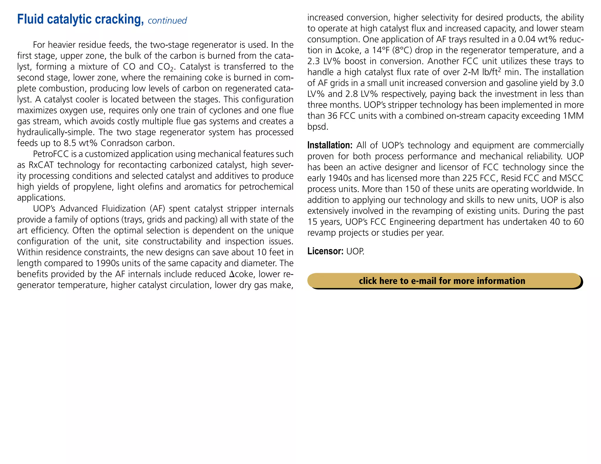 For heavier residue feeds, the two-stage regenerator is used. In the
first stage, upper zone, the bulk of the carbon is burned from the cata-
lyst, forming a mixture of CO and CO2. Catalyst is transferred to the
second stage, lower zone, where the remaining coke is burned in com-
plete combustion, producing low levels of carbon on regenerated cata-
lyst. A catalyst cooler is located between the stages. This configuration
maximizes oxygen use, requires only one train of cyclones and one flue
gas stream, which avoids costly multiple flue gas systems and creates a
hydraulically-simple. The two stage regenerator system has processed
feeds up to 8.5 wt% Conradson carbon.
PetroFCC is a customized application using mechanical features such
as RxCAT technology for recontacting carbonized catalyst, high sever-
ity processing conditions and selected catalyst and additives to produce
high yields of propylene, light olefins and aromatics for petrochemical
applications.
UOP’s Advanced Fluidization (AF) spent catalyst stripper internals
provide a family of options (trays, grids and packing) all with state of the
art efficiency. Often the optimal selection is dependent on the unique
configuration of the unit, site constructability and inspection issues.
Within residence constraints, the new designs can save about 10 feet in
length compared to 1990s units of the same capacity and diameter. The
benefits provided by the AF internals include reduced coke, lower re-
generator temperature, higher catalyst circulation, lower dry gas make,
increased conversion, higher selectivity for desired products, the ability
to operate at high catalyst flux and increased capacity, and lower steam
consumption. One application of AF trays resulted in a 0.04 wt% reduc-
tion in coke, a 14°F (8°C) drop in the regenerator temperature, and a
2.3 LV% boost in conversion. Another FCC unit utilizes these trays to
handle a high catalyst flux rate of over 2-M lb/ft2 min. The installation
of AF grids in a small unit increased conversion and gasoline yield by 3.0
LV% and 2.8 LV% respectively, paying back the investment in less than
three months. UOP’s stripper technology has been implemented in more
than 36 FCC units with a combined on-stream capacity exceeding 1MM
bpsd.
Installation: All of UOP’s technology and equipment are commercially
proven for both process performance and mechanical reliability. UOP
has been an active designer and licensor of FCC technology since the
early 1940s and has licensed more than 225 FCC, Resid FCC and MSCC
process units. More than 150 of these units are operating worldwide. In
addition to applying our technology and skills to new units, UOP is also
extensively involved in the revamping of existing units. During the past
15 years, UOP’s FCC Engineering department has undertaken 40 to 60
revamp projects or studies per year.
Licensor: UOP.
Fluid catalytic cracking, continued
click here to e-mail for more information
 