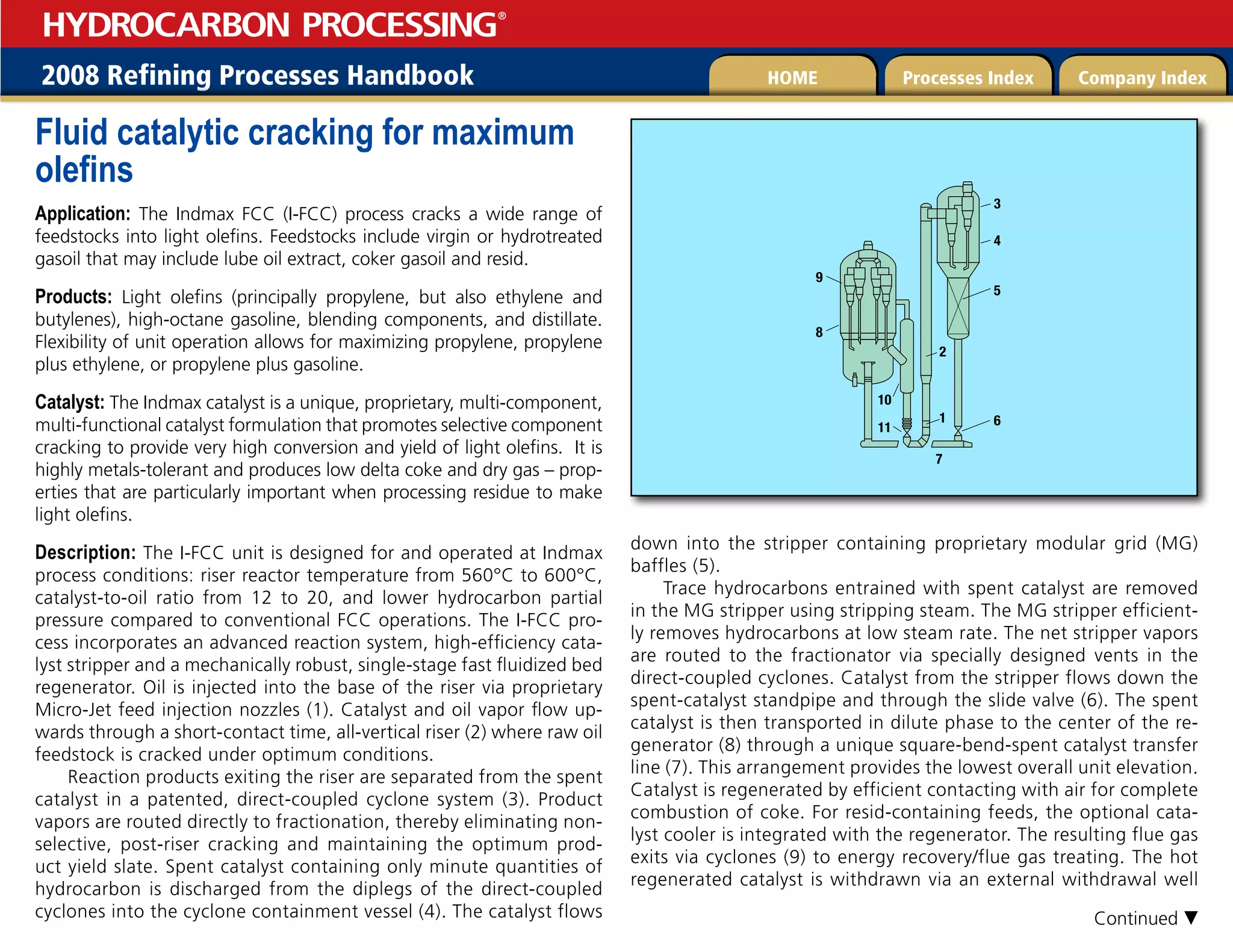 2008 Refining Processes Handbook Processes Index Company Index
HOME
HYDROCARBON PROCESSING
®
Fluid catalytic cracking for maximum
olefins
Application: The Indmax FCC (I-FCC) process cracks a wide range of
feedstocks into light olefins. Feedstocks include virgin or hydrotreated
gasoil that may include lube oil extract, coker gasoil and resid.
Products: Light olefins (principally propylene, but also ethylene and
butylenes), high-octane gasoline, blending components, and distillate.
Flexibility of unit operation allows for maximizing propylene, propylene
plus ethylene, or propylene plus gasoline.
Catalyst: The Indmax catalyst is a unique, proprietary, multi-component,
multi-functional catalyst formulation that promotes selective component
cracking to provide very high conversion and yield of light olefins. It is
highly metals-tolerant and produces low delta coke and dry gas – prop-
erties that are particularly important when processing residue to make
light olefins.
Description: The I-FCC unit is designed for and operated at Indmax
process conditions: riser reactor temperature from 560°C to 600°C,
catalyst-to-oil ratio from 12 to 20, and lower hydrocarbon partial
pressure compared to conventional FCC operations. The I-FCC pro-
cess incorporates an advanced reaction system, high-efficiency cata-
lyst stripper and a mechanically robust, single-stage fast fluidized bed
regenerator. Oil is injected into the base of the riser via proprietary
Micro-Jet feed injection nozzles (1). Catalyst and oil vapor flow up-
wards through a short-contact time, all-vertical riser (2) where raw oil
feedstock is cracked under optimum conditions.
Reaction products exiting the riser are separated from the spent
catalyst in a patented, direct-coupled cyclone system (3). Product
vapors are routed directly to fractionation, thereby eliminating non-
selective, post-riser cracking and maintaining the optimum prod-
uct yield slate. Spent catalyst containing only minute quantities of
hydrocarbon is discharged from the diplegs of the direct-coupled
cyclones into the cyclone containment vessel (4). The catalyst flows
down into the stripper containing proprietary modular grid (MG)
baffles (5).
Trace hydrocarbons entrained with spent catalyst are removed
in the MG stripper using stripping steam. The MG stripper efficient-
ly removes hydrocarbons at low steam rate. The net stripper vapors
are routed to the fractionator via specially designed vents in the
direct-coupled cyclones. Catalyst from the stripper flows down the
spent-catalyst standpipe and through the slide valve (6). The spent
catalyst is then transported in dilute phase to the center of the re-
generator (8) through a unique square-bend-spent catalyst transfer
line (7). This arrangement provides the lowest overall unit elevation.
Catalyst is regenerated by efficient contacting with air for complete
combustion of coke. For resid-containing feeds, the optional cata-
lyst cooler is integrated with the regenerator. The resulting flue gas
exits via cyclones (9) to energy recovery/flue gas treating. The hot
regenerated catalyst is withdrawn via an external withdrawal well











Continued 
 