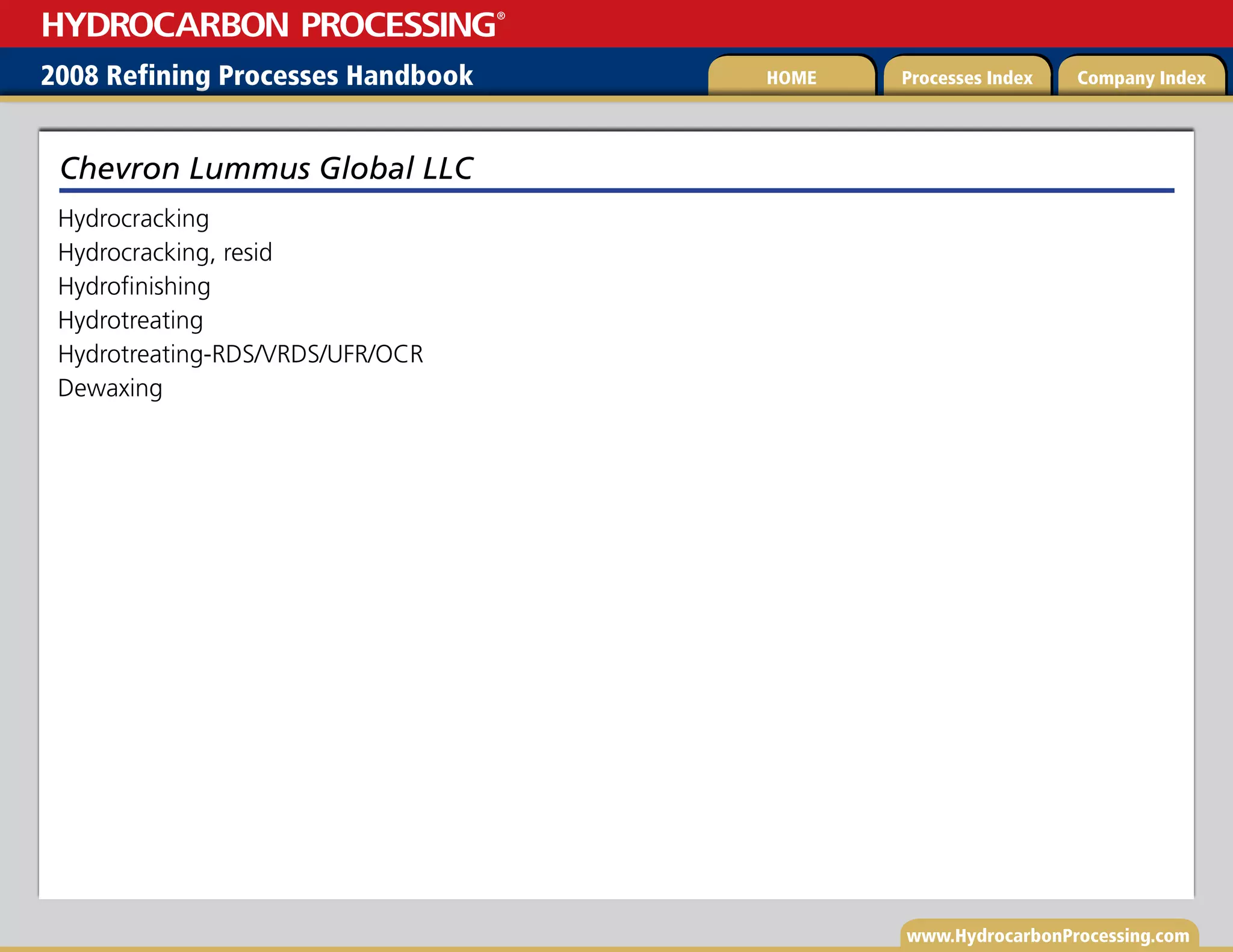 www.HydrocarbonProcessing.com
Hydrocracking
Hydrocracking, resid
Hydrofinishing
Hydrotreating
Hydrotreating-RDS/VRDS/UFR/OCR
Dewaxing
Chevron Lummus Global LLC
2008 Refining Processes Handbook Processes Index Company Index
HOME
HYDROCARBON PROCESSING
®
 