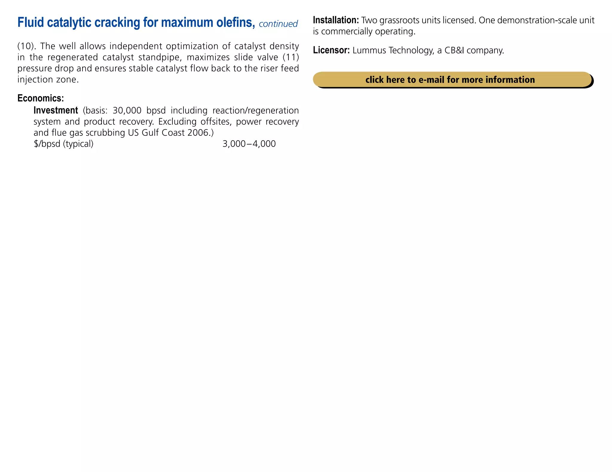 (10). The well allows independent optimization of catalyst density
in the regenerated catalyst standpipe, maximizes slide valve (11)
pressure drop and ensures stable catalyst flow back to the riser feed
injection zone.
Economics:

Investment (basis: 30,000 bpsd including reaction/regeneration
system and product recovery. Excluding offsites, power recovery
and flue gas scrubbing US Gulf Coast 2006.)
$/bpsd (typical) 3,000–4,000
Fluid catalytic cracking for maximum olefins, continued
click here to e-mail for more information
Installation: Two grassroots units licensed. One demonstration-scale unit
is commercially operating.
Licensor: Lummus Technology, a CBI company.
 