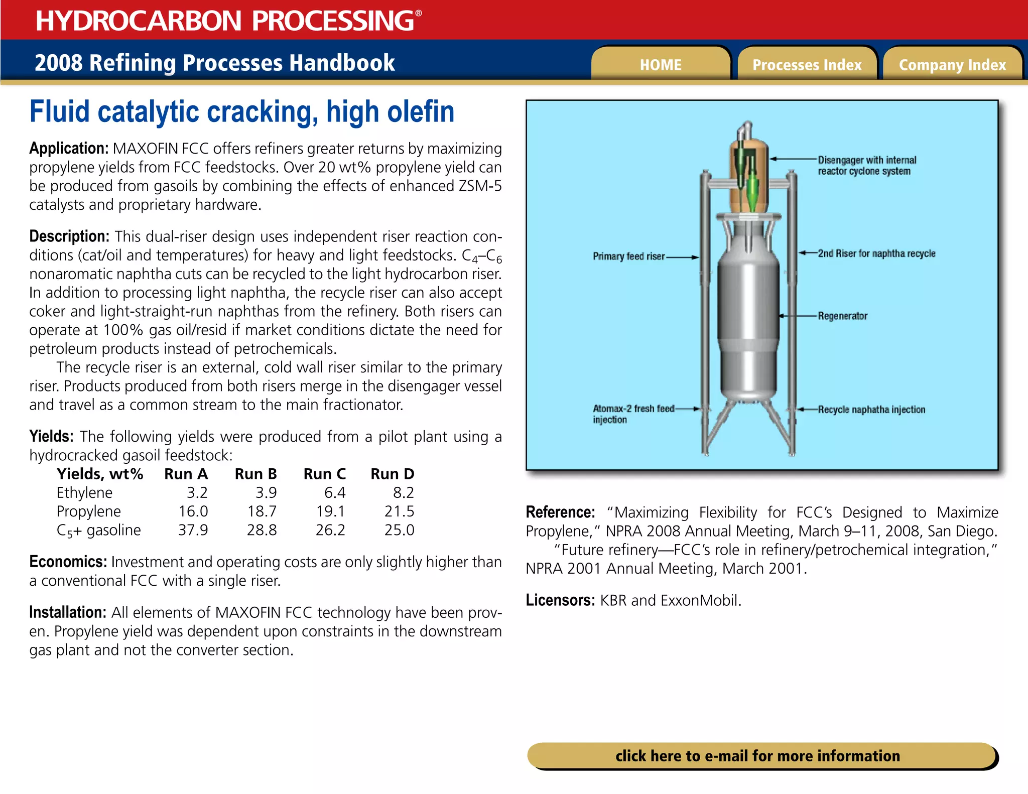 2008 Refining Processes Handbook Processes Index Company Index
HOME
HYDROCARBON PROCESSING
®
click here to e-mail for more information
Fluid catalytic cracking, high olefin
Application: MAXOFIN FCC offers refiners greater returns by maximizing
propylene yields from FCC feedstocks. Over 20 wt% propylene yield can
be produced from gasoils by combining the effects of enhanced ZSM-5
catalysts and proprietary hardware.
Description: This dual-riser design uses independent riser reaction con-
ditions (cat/oil and temperatures) for heavy and light feedstocks. C4–C6
nonaromatic naphtha cuts can be recycled to the light hydrocarbon riser.
In addition to processing light naphtha, the recycle riser can also accept
coker and light-straight-run naphthas from the refinery. Both risers can
operate at 100% gas oil/resid if market conditions dictate the need for
petroleum products instead of petrochemicals.
The recycle riser is an external, cold wall riser similar to the primary
riser. Products produced from both risers merge in the disengager vessel
and travel as a common stream to the main fractionator.
Yields: The following yields were produced from a pilot plant using a
hydrocracked gasoil feedstock:
Yields, wt% Run A Run B Run C Run D
Ethylene 3.2 3.9 6.4 8.2
Propylene 16.0 18.7 19.1 21.5
C5+ gasoline 37.9 28.8 26.2 25.0
Economics: Investment and operating costs are only slightly higher than
a conventional FCC with a single riser.
Installation: All elements of MAXOFIN FCC technology have been prov-
en. Propylene yield was dependent upon constraints in the downstream
gas plant and not the converter section.
Reference: “Maximizing Flexibility for FCC’s Designed to Maximize
Propylene,” NPRA 2008 Annual Meeting, March 9–11, 2008, San Diego.
“Future refinery—FCC’s role in refinery/petrochemical integration,”
NPRA 2001 Annual Meeting, March 2001.
Licensors: KBR and ExxonMobil.
 