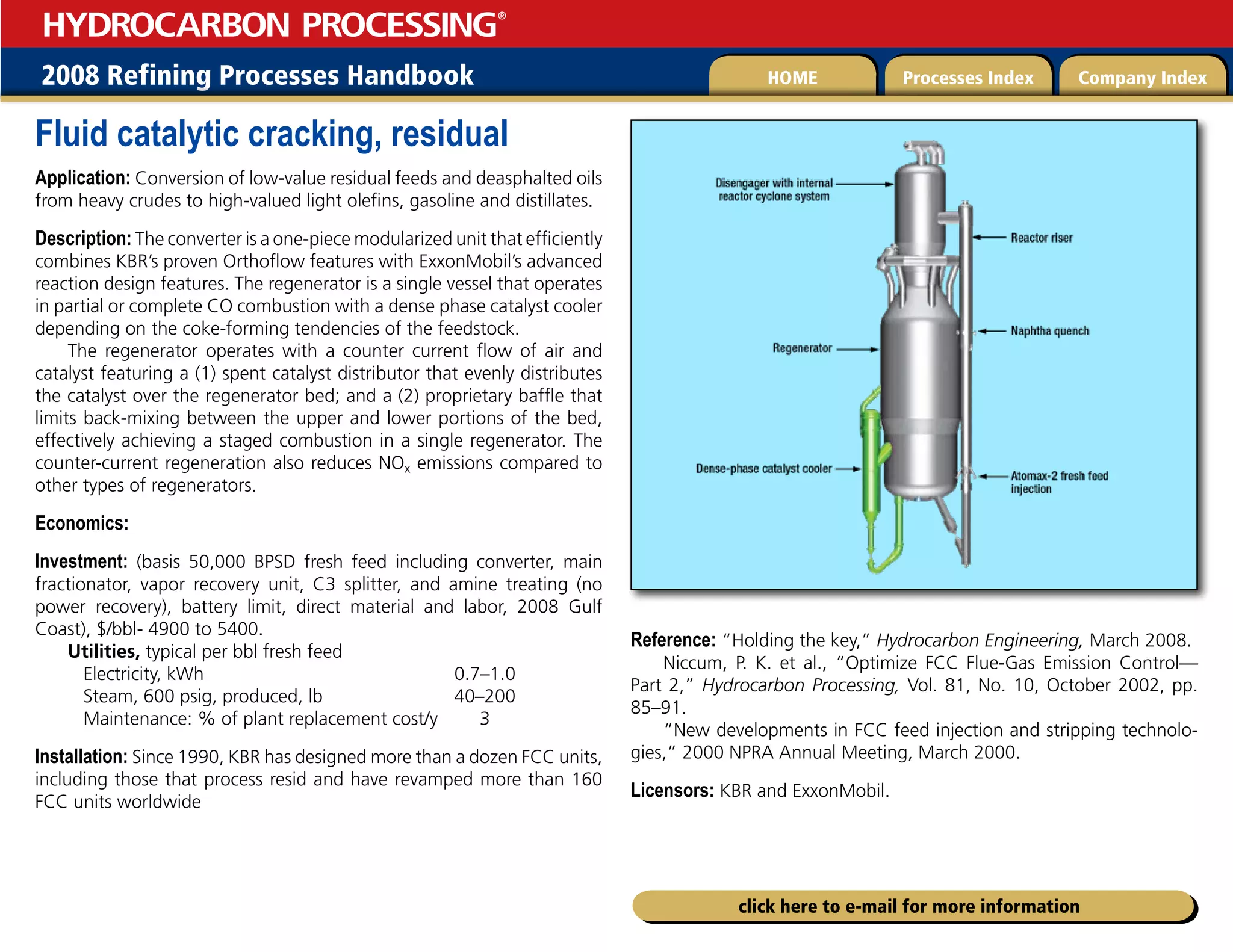 2008 Refining Processes Handbook Processes Index Company Index
HOME
HYDROCARBON PROCESSING
®
click here to e-mail for more information
Fluid catalytic cracking, residual
Application: Conversion of low-value residual feeds and deasphalted oils
from heavy crudes to high-valued light olefins, gasoline and distillates.
Description: The converter is a one-piece modularized unit that efficiently
combines KBR’s proven Orthoflow features with ExxonMobil’s advanced
reaction design features. The regenerator is a single vessel that operates
in partial or complete CO combustion with a dense phase catalyst cooler
depending on the coke-forming tendencies of the feedstock.
The regenerator operates with a counter current flow of air and
catalyst featuring a (1) spent catalyst distributor that evenly distributes
the catalyst over the regenerator bed; and a (2) proprietary baffle that
limits back-mixing between the upper and lower portions of the bed,
effectively achieving a staged combustion in a single regenerator. The
counter-current regeneration also reduces NOx emissions compared to
other types of regenerators.
Economics:
Investment: (basis 50,000 BPSD fresh feed including converter, main
fractionator, vapor recovery unit, C3 splitter, and amine treating (no
power recovery), battery limit, direct material and labor, 2008 Gulf
Coast), $/bbl- 4900 to 5400.
Utilities, typical per bbl fresh feed
Electricity, kWh 0.7–1.0
Steam, 600 psig, produced, lb 40–200
Maintenance: % of plant replacement cost/y 3
Installation: Since 1990, KBR has designed more than a dozen FCC units,
including those that process resid and have revamped more than 160
FCC units worldwide
Reference: “Holding the key,” Hydrocarbon Engineering, March 2008.
Niccum, P. K. et al., “Optimize FCC Flue-Gas Emission Control—
Part 2,” Hydrocarbon Processing, Vol. 81, No. 10, October 2002, pp.
85–91.
“New developments in FCC feed injection and stripping technolo-
gies,” 2000 NPRA Annual Meeting, March 2000.
Licensors: KBR and ExxonMobil.
 