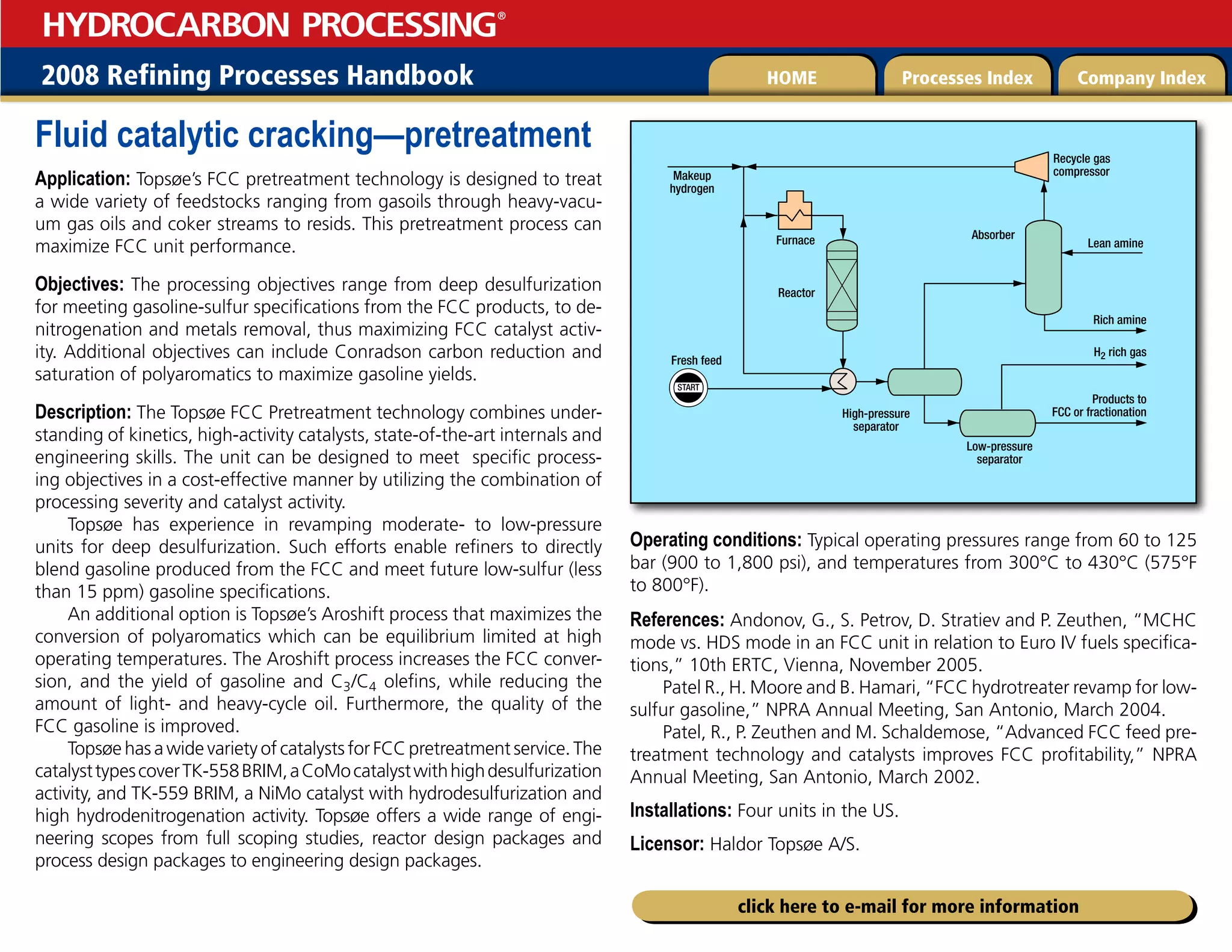 2008 Refining Processes Handbook Processes Index Company Index
HOME
HYDROCARBON PROCESSING
®
click here to e-mail for more information
Fluid catalytic cracking—pretreatment
Application: Topsøe’s FCC pretreatment technology is designed to treat
a wide variety of feedstocks ranging from gasoils through heavy-vacu-
um gas oils and coker streams to resids. This pretreatment process can
maximize FCC unit performance.
Objectives: The processing objectives range from deep desulfurization
for meeting gasoline-sulfur specifications from the FCC products, to de-
nitrogenation and metals removal, thus maximizing FCC catalyst activ-
ity. Additional objectives can include Conradson carbon reduction and
saturation of polyaromatics to maximize gasoline yields.
Description: The Topsøe FCC Pretreatment technology combines under-
standing of kinetics, high-activity catalysts, state-of-the-art internals and
engineering skills. The unit can be designed to meet specific process-
ing objectives in a cost-effective manner by utilizing the combination of
processing severity and catalyst activity.
Topsøe has experience in revamping moderate- to low-pressure
units for deep desulfurization. Such efforts enable refiners to directly
blend gasoline produced from the FCC and meet future low-sulfur (less
than 15 ppm) gasoline specifications.
An additional option is Topsøe’s Aroshift process that maximizes the
conversion of polyaromatics which can be equilibrium limited at high
operating temperatures. The Aroshift process increases the FCC conver-
sion, and the yield of gasoline and C3/C4 olefins, while reducing the
amount of light- and heavy-cycle oil. Furthermore, the quality of the
FCC gasoline is improved.
Topsøe has a wide variety of catalysts for FCC pretreatment service. The
catalysttypescoverTK-558BRIM,aCoMocatalystwithhighdesulfurization
activity, and TK-559 BRIM, a NiMo catalyst with hydrodesulfurization and
high hydrodenitrogenation activity. Topsøe offers a wide range of engi-
neering scopes from full scoping studies, reactor design packages and
process design packages to engineering design packages.
Operating conditions: Typical operating pressures range from 60 to 125
bar (900 to 1,800 psi), and temperatures from 300°C to 430°C (575°F
to 800°F).
References: Andonov, G., S. Petrov, D. Stratiev and P. Zeuthen, “MCHC
mode vs. HDS mode in an FCC unit in relation to Euro IV fuels specifica-
tions,” 10th ERTC, Vienna, November 2005.
Patel R., H. Moore and B. Hamari, “FCC hydrotreater revamp for low-
sulfur gasoline,” NPRA Annual Meeting, San Antonio, March 2004.
Patel, R., P. Zeuthen and M. Schaldemose, “Advanced FCC feed pre-
treatment technology and catalysts improves FCC profitability,” NPRA
Annual Meeting, San Antonio, March 2002.
Installations: Four units in the US.
Licensor: Haldor Topsøe A/S.
START
Products to
FCC or fractionation
Rich amine
Lean amine
H2 rich gas
Makeup
hydrogen
Furnace
Reactor
Absorber
High-pressure
separator
Low-pressure
separator
Fresh feed
Recycle gas
compressor
 