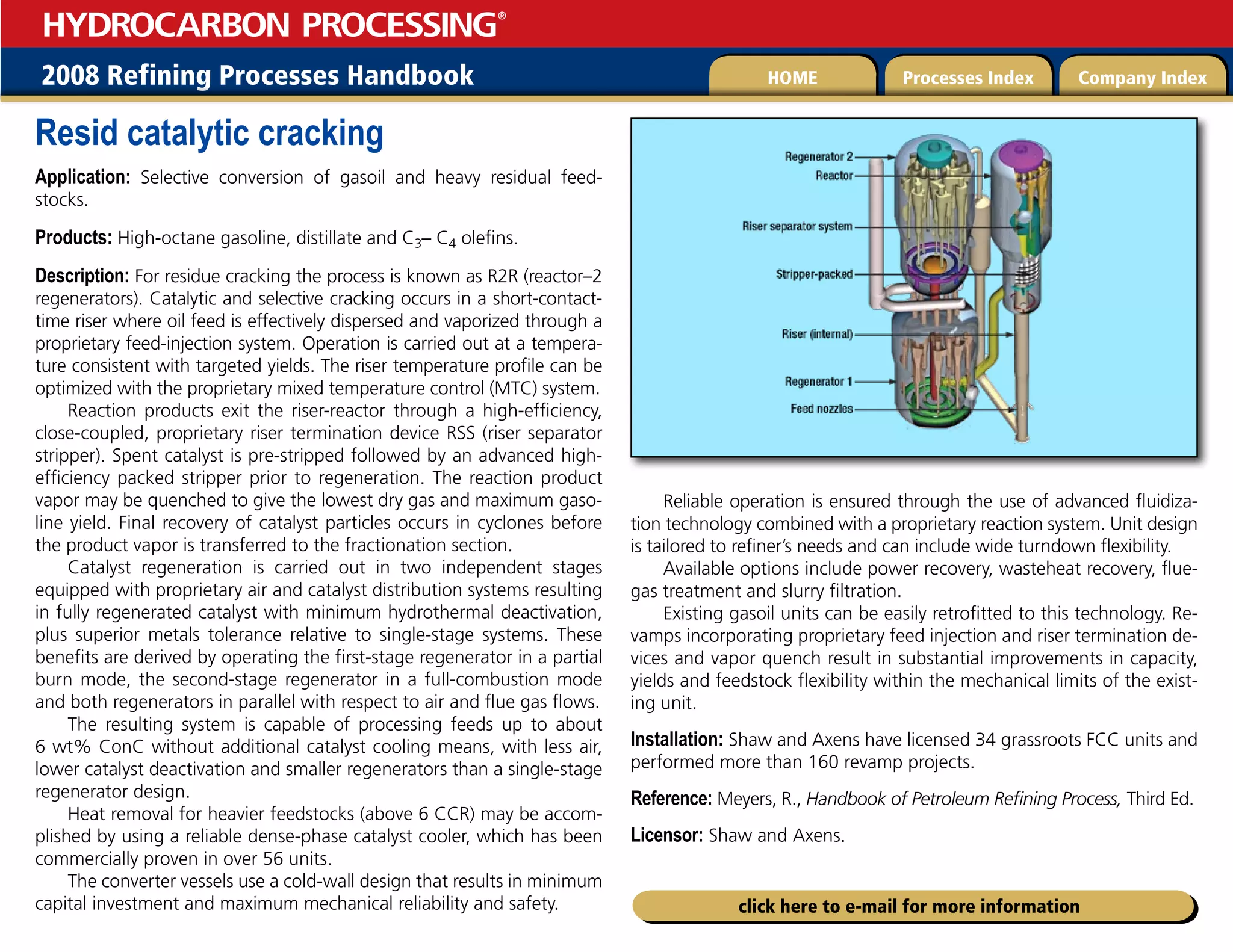 2008 Refining Processes Handbook Processes Index Company Index
HOME
HYDROCARBON PROCESSING
®
click here to e-mail for more information
Resid catalytic cracking
Application: Selective conversion of gasoil and heavy residual feed-
stocks.
Products: High-octane gasoline, distillate and C3– C4 olefins.
Description: For residue cracking the process is known as R2R (reactor–2
regenerators). Catalytic and selective cracking occurs in a short-contact-
time riser where oil feed is effectively dispersed and vaporized through a
proprietary feed-injection system. Operation is carried out at a tempera-
ture consistent with targeted yields. The riser temperature profile can be
optimized with the proprietary mixed temperature control (MTC) system.
Reaction products exit the riser-reactor through a high-efficiency,
close-coupled, proprietary riser termination device RSS (riser separator
stripper). Spent catalyst is pre-stripped followed by an advanced high-
efficiency packed stripper prior to regeneration. The reaction product
vapor may be quenched to give the lowest dry gas and maximum gaso-
line yield. Final recovery of catalyst particles occurs in cyclones before
the product vapor is transferred to the fractionation section.
Catalyst regeneration is carried out in two independent stages
equipped with proprietary air and catalyst distribution systems resulting
in fully regenerated catalyst with minimum hydrothermal deactivation,
plus superior metals tolerance relative to single-stage systems. These
benefits are derived by operating the first-stage regenerator in a partial
burn mode, the second-stage regenerator in a full-combustion mode
and both regenerators in parallel with respect to air and flue gas flows.
The resulting system is capable of processing feeds up to about
6 wt% ConC without additional catalyst cooling means, with less air,
lower catalyst deactivation and smaller regenerators than a single-stage
regenerator design.
Heat removal for heavier feedstocks (above 6 CCR) may be accom-
plished by using a reliable dense-phase catalyst cooler, which has been
commercially proven in over 56 units.
The converter vessels use a cold-wall design that results in minimum
capital investment and maximum mechanical reliability and safety.
Reliable operation is ensured through the use of advanced fluidiza-
tion technology combined with a proprietary reaction system. Unit design
is tailored to refiner’s needs and can include wide turndown flexibility.
Available options include power recovery, wasteheat recovery, flue-
gas treatment and slurry filtration.
Existing gasoil units can be easily retrofitted to this technology. Re-
vamps incorporating proprietary feed injection and riser termination de-
vices and vapor quench result in substantial improvements in capacity,
yields and feedstock flexibility within the mechanical limits of the exist-
ing unit.
Installation: Shaw and Axens have licensed 34 grassroots FCC units and
performed more than 160 revamp projects.
Reference: Meyers, R., Handbook of Petroleum Refining Process, Third Ed.
Licensor: Shaw and Axens.
 