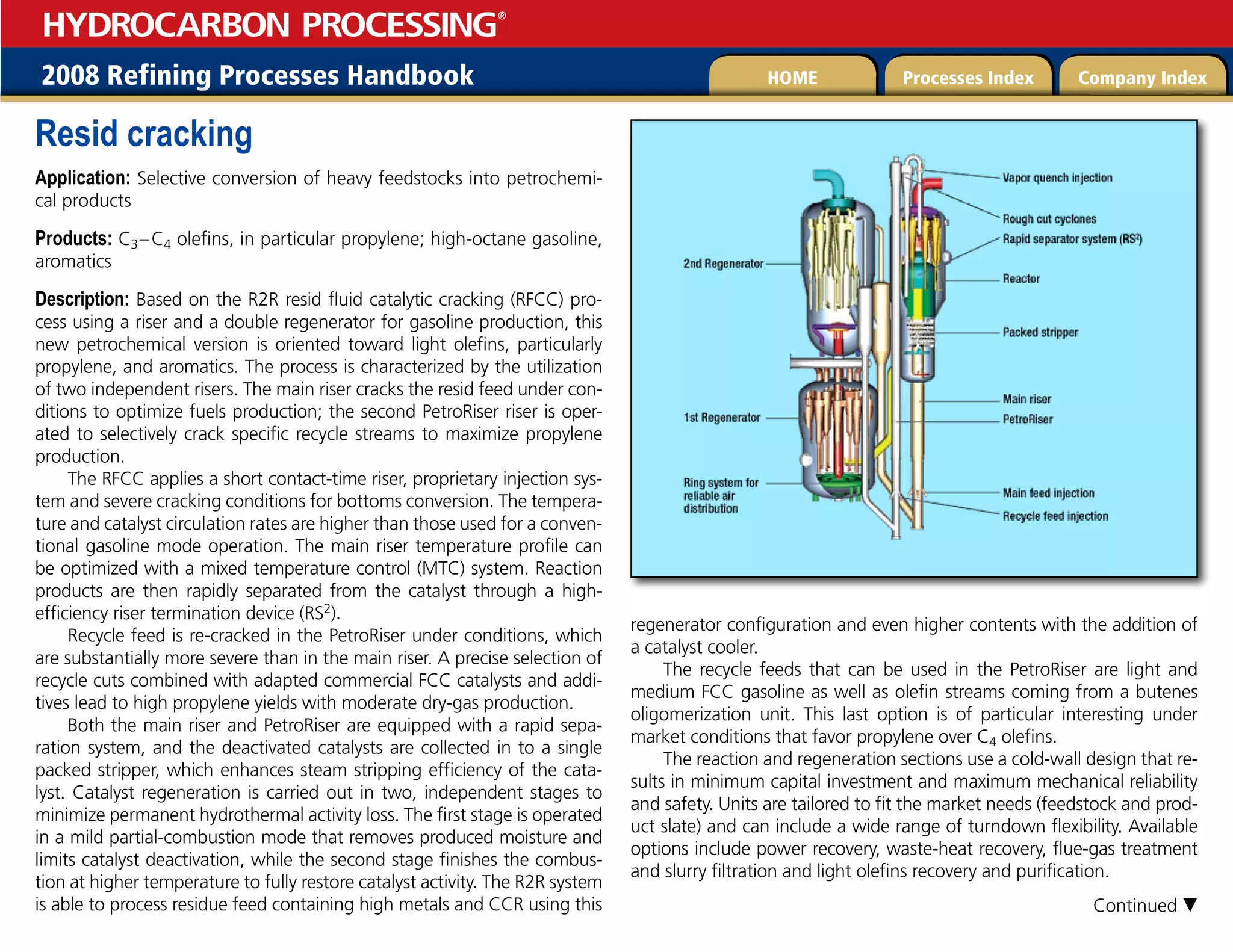 2008 Refining Processes Handbook Processes Index Company Index
HOME
HYDROCARBON PROCESSING
®
Resid cracking
Application: Selective conversion of heavy feedstocks into petrochemi-
cal products
Products: C3–C4 olefins, in particular propylene; high-octane gasoline,
aromatics
Description: Based on the R2R resid fluid catalytic cracking (RFCC) pro-
cess using a riser and a double regenerator for gasoline production, this
new petrochemical version is oriented toward light olefins, particularly
propylene, and aromatics. The process is characterized by the utilization
of two independent risers. The main riser cracks the resid feed under con-
ditions to optimize fuels production; the second PetroRiser riser is oper-
ated to selectively crack specific recycle streams to maximize propylene
production.
The RFCC applies a short contact-time riser, proprietary injection sys-
tem and severe cracking conditions for bottoms conversion. The tempera-
ture and catalyst circulation rates are higher than those used for a conven-
tional gasoline mode operation. The main riser temperature profile can
be optimized with a mixed temperature control (MTC) system. Reaction
products are then rapidly separated from the catalyst through a high-
efficiency riser termination device (RS2).
Recycle feed is re-cracked in the PetroRiser under conditions, which
are substantially more severe than in the main riser. A precise selection of
recycle cuts combined with adapted commercial FCC catalysts and addi-
tives lead to high propylene yields with moderate dry-gas production.
Both the main riser and PetroRiser are equipped with a rapid sepa-
ration system, and the deactivated catalysts are collected in to a single
packed stripper, which enhances steam stripping efficiency of the cata-
lyst. Catalyst regeneration is carried out in two, independent stages to
minimize permanent hydrothermal activity loss. The first stage is operated
in a mild partial-combustion mode that removes produced moisture and
limits catalyst deactivation, while the second stage finishes the combus-
tion at higher temperature to fully restore catalyst activity. The R2R system
is able to process residue feed containing high metals and CCR using this
regenerator configuration and even higher contents with the addition of
a catalyst cooler.
The recycle feeds that can be used in the PetroRiser are light and
medium FCC gasoline as well as olefin streams coming from a butenes
oligomerization unit. This last option is of particular interesting under
market conditions that favor propylene over C4 olefins.
The reaction and regeneration sections use a cold-wall design that re-
sults in minimum capital investment and maximum mechanical reliability
and safety. Units are tailored to fit the market needs (feedstock and prod-
uct slate) and can include a wide range of turndown flexibility. Available
options include power recovery, waste-heat recovery, flue-gas treatment
and slurry filtration and light olefins recovery and purification.
Continued 
 