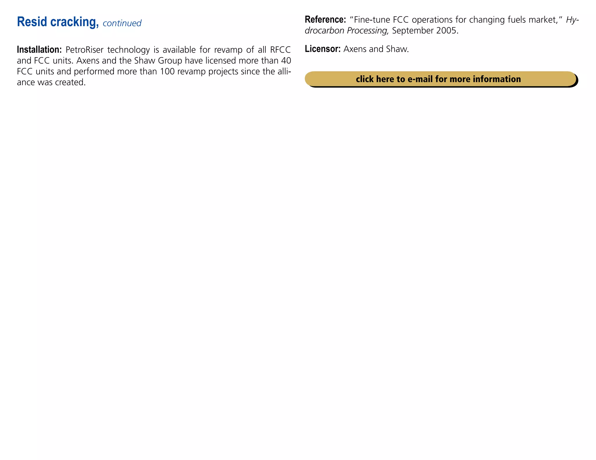 Installation: PetroRiser technology is available for revamp of all RFCC
and FCC units. Axens and the Shaw Group have licensed more than 40
FCC units and performed more than 100 revamp projects since the alli-
ance was created.
Resid cracking, continued Reference: “Fine-tune FCC operations for changing fuels market,” Hy-
drocarbon Processing, September 2005.
Licensor: Axens and Shaw.
click here to e-mail for more information
 