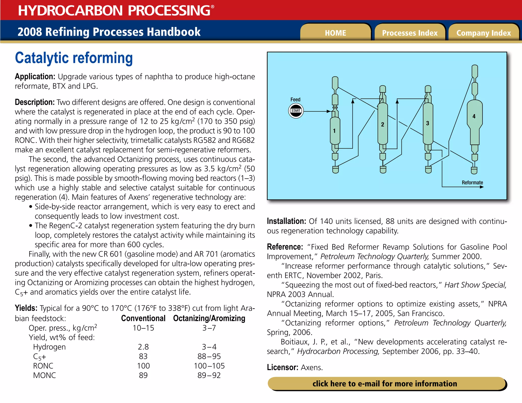 2008 Refining Processes Handbook Processes Index Company Index
HOME
HYDROCARBON PROCESSING
®
click here to e-mail for more information
Catalytic reforming
Application: Upgrade various types of naphtha to produce high-octane
reformate, BTX and LPG.
Description: Two different designs are offered. One design is conventional
where the catalyst is regenerated in place at the end of each cycle. Oper-
ating normally in a pressure range of 12 to 25 kg/cm2 (170 to 350 psig)
and with low pressure drop in the hydrogen loop, the product is 90 to 100
RONC. With their higher selectivity, trimetallic catalysts RG582 and RG682
make an excellent catalyst replacement for semi-regenerative reformers.
The second, the advanced Octanizing process, uses continuous cata-
lyst regeneration allowing operating pressures as low as 3.5 kg/cm2 (50
psig). This is made possible by smooth-flowing moving bed reactors (1–3)
which use a highly stable and selective catalyst suitable for continuous
regeneration (4). Main features of Axens’ regenerative technology are:
• 
Side-by-side reactor arrangement, which is very easy to erect and
consequently leads to low investment cost.
• 
The RegenC-2 catalyst regeneration system featuring the dry burn
loop, completely restores the catalyst activity while maintaining its
specific area for more than 600 cycles.
Finally, with the new CR 601 (gasoline mode) and AR 701 (aromatics
production) catalysts specifically developed for ultra-low operating pres-
sure and the very effective catalyst regeneration system, refiners operat-
ing Octanizing or Aromizing processes can obtain the highest hydrogen,
C5+ and aromatics yields over the entire catalyst life.
Yields: Typical for a 90°C to 170°C (176°F to 338°F) cut from light Ara-
bian feedstock:		 Conventional Octanizing/Aromizing
Oper. press., kg/cm2 10–15 3–7
Yield, wt% of feed:
Hydrogen		 2.8 3–4
C5+		 83 88–95
RONC		 100 100–105
MONC		 89 89–92
Installation: Of 140 units licensed, 88 units are designed with continu-
ous regeneration technology capability.
Reference: “Fixed Bed Reformer Revamp Solutions for Gasoline Pool
Improvement,” Petroleum Technology Quarterly, Summer 2000.
“Increase reformer performance through catalytic solutions,” Sev-
enth ERTC, November 2002, Paris.
“Squeezing the most out of fixed-bed reactors,” Hart Show Special,
NPRA 2003 Annual.
“Octanizing reformer options to optimize existing assets,” NPRA
Annual Meeting, March 15–17, 2005, San Francisco.
“Octanizing reformer options,” Petroleum Technology Quarterly,
Spring, 2006.
Boitiaux, J. P., et al., “New developments accelerating catalyst re-
search,” Hydrocarbon Processing, September 2006, pp. 33–40.
Licensor: Axens.
START
Feed
2 3
4
1
Reformate
 