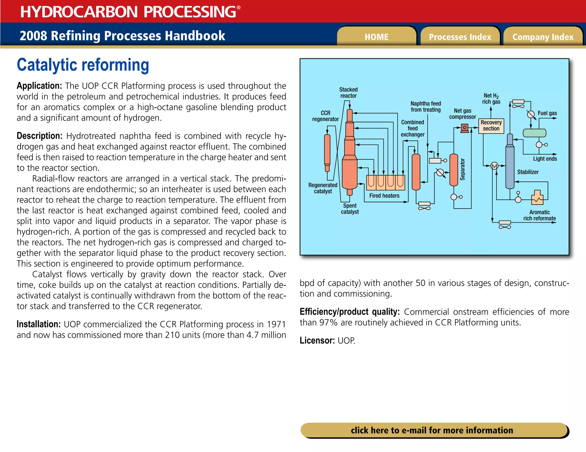 2008 Refining Processes Handbook Processes Index Company Index
HOME
HYDROCARBON PROCESSING
®
click here to e-mail for more information
Catalytic reforming
Application: The UOP CCR Platforming process is used throughout the
world in the petroleum and petrochemical industries. It produces feed
for an aromatics complex or a high-octane gasoline blending product
and a significant amount of hydrogen.
Description: Hydrotreated naphtha feed is combined with recycle hy-
drogen gas and heat exchanged against reactor effluent. The combined
feed is then raised to reaction temperature in the charge heater and sent
to the reactor section.
Radial-flow reactors are arranged in a vertical stack. The predomi-
nant reactions are endothermic; so an interheater is used between each
reactor to reheat the charge to reaction temperature. The effluent from
the last reactor is heat exchanged against combined feed, cooled and
split into vapor and liquid products in a separator. The vapor phase is
hydrogen-rich. A portion of the gas is compressed and recycled back to
the reactors. The net hydrogen-rich gas is compressed and charged to-
gether with the separator liquid phase to the product recovery section.
This section is engineered to provide optimum performance.
Catalyst flows vertically by gravity down the reactor stack. Over
time, coke builds up on the catalyst at reaction conditions. Partially de-
activated catalyst is continually withdrawn from the bottom of the reac-
tor stack and transferred to the CCR regenerator.
Installation: UOP commercialized the CCR Platforming process in 1971
and now has commissioned more than 210 units (more than 4.7 million
bpd of capacity) with another 50 in various stages of design, construc-
tion and commissioning.
Efficiency/product quality: Commercial onstream efficiencies of more
than 97% are routinely achieved in CCR Platforming units.
Licensor: UOP.
Stacked
reactor
CCR
regenerator
Regenerated
catalyst
Net gas
compressor
Recovery
section
Separator
Combined
feed
exchanger
Naphtha feed
from treating
Net H2
rich gas
Fuel gas
Light ends
Aromatic
rich reformate
Stabilizer
Spent
catalyst
Fired heaters
 