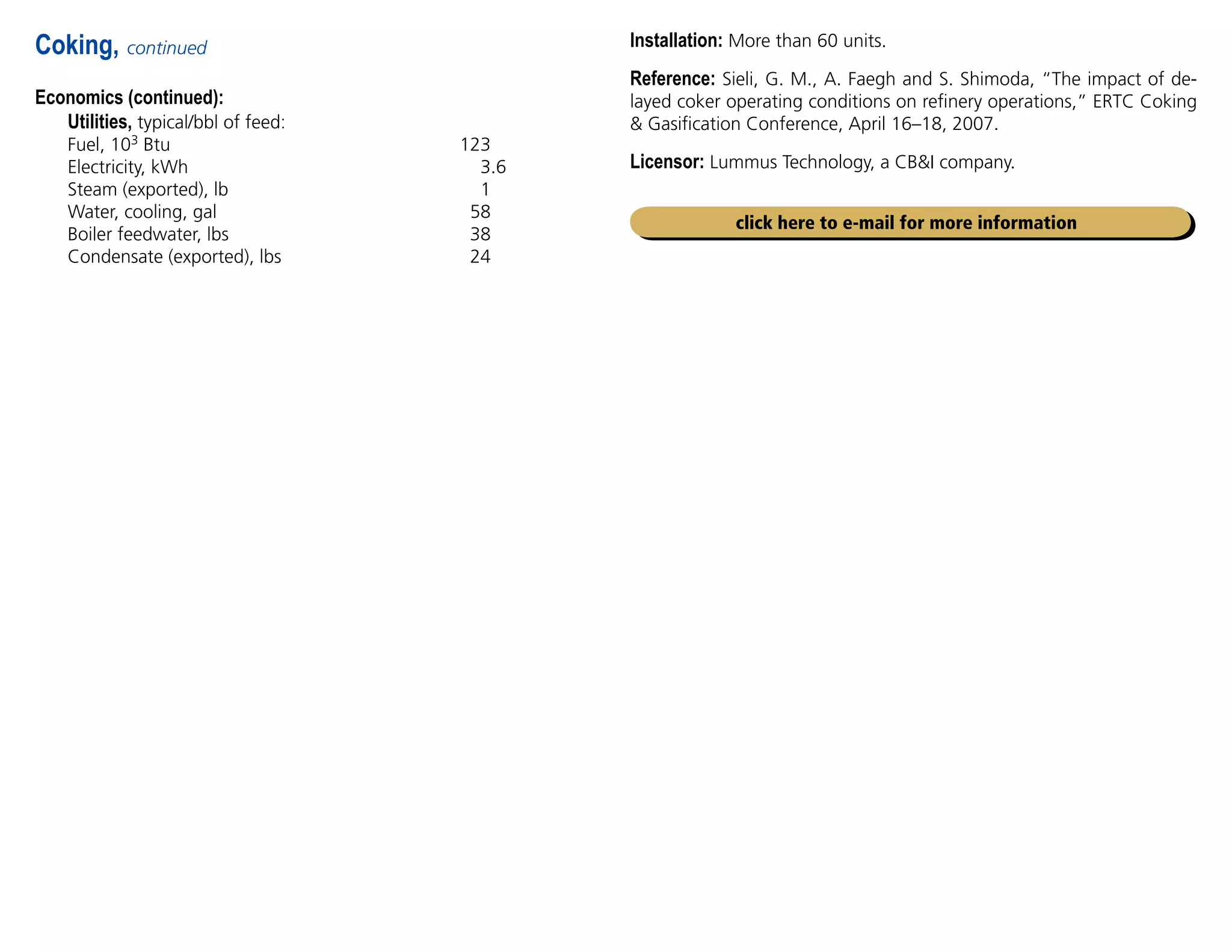 Economics (continued):
Utilities, typical/bbl of feed:
Fuel, 103 Btu 123
Electricity, kWh 3.6
Steam (exported), lb 1
Water, cooling, gal 58
Boiler feedwater, lbs 38
Condensate (exported), lbs 24
Coking, continued
click here to e-mail for more information
Installation: More than 60 units.
Reference: Sieli, G. M., A. Faegh and S. Shimoda, “The impact of de-
layed coker operating conditions on refinery operations,” ERTC Coking
 Gasification Conference, April 16–18, 2007.
Licensor: Lummus Technology, a CBI company.
 