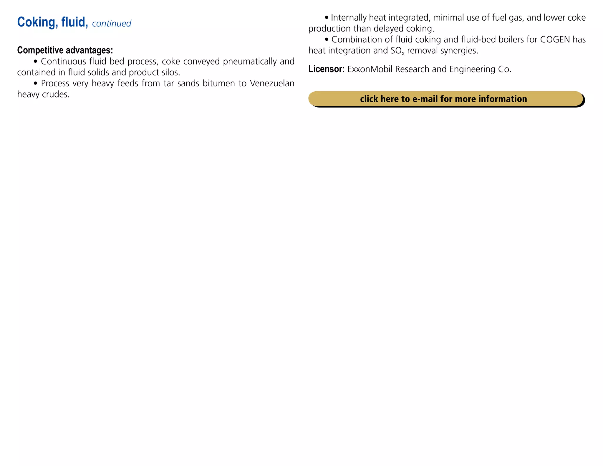 Competitive advantages:
• Continuous fluid bed process, coke conveyed pneumatically and
contained in fluid solids and product silos.
• Process very heavy feeds from tar sands bitumen to Venezuelan
heavy crudes.
Coking, fluid, continued
click here to e-mail for more information
• Internally heat integrated, minimal use of fuel gas, and lower coke
production than delayed coking.
• Combination of fluid coking and fluid-bed boilers for COGEN has
heat integration and SOx removal synergies.
Licensor: ExxonMobil Research and Engineering Co.
 