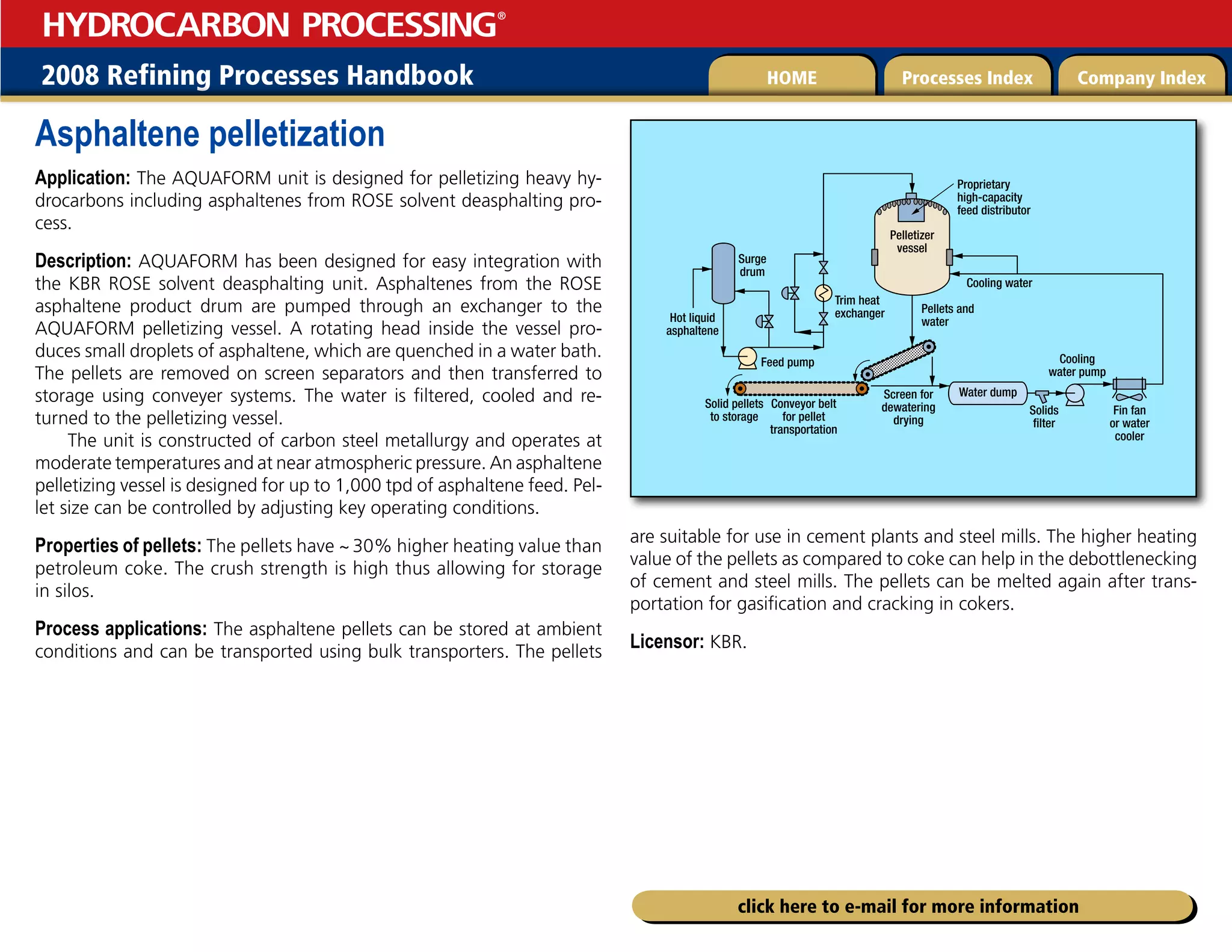 2008 Refining Processes Handbook Processes Index Company Index
HOME
HYDROCARBON PROCESSING
®
click here to e-mail for more information
Asphaltene pelletization
Application: The AQUAFORM unit is designed for pelletizing heavy hy-
drocarbons including asphaltenes from ROSE solvent deasphalting pro-
cess.
Description: AQUAFORM has been designed for easy integration with
the KBR ROSE solvent deasphalting unit. Asphaltenes from the ROSE
asphaltene product drum are pumped through an exchanger to the
AQUAFORM pelletizing vessel. A rotating head inside the vessel pro-
duces small droplets of asphaltene, which are quenched in a water bath.
The pellets are removed on screen separators and then transferred to
storage using conveyer systems. The water is filtered, cooled and re-
turned to the pelletizing vessel.
The unit is constructed of carbon steel metallurgy and operates at
moderate temperatures and at near atmospheric pressure. An asphaltene
pelletizing vessel is designed for up to 1,000 tpd of asphaltene feed. Pel-
let size can be controlled by adjusting key operating conditions.
Properties of pellets: The pellets have ~30% higher heating value than
petroleum coke. The crush strength is high thus allowing for storage
in silos.
Process applications: The asphaltene pellets can be stored at ambient
conditions and can be transported using bulk transporters. The pellets
are suitable for use in cement plants and steel mills. The higher heating
value of the pellets as compared to coke can help in the debottlenecking
of cement and steel mills. The pellets can be melted again after trans-
portation for gasification and cracking in cokers.
Licensor: KBR.
Proprietary
high-capacity
feed distributor
Cooling water
Pellets and
water
Water dump
Screen for
dewatering
drying
Solids
filter
Fin fan
or water
cooler
Conveyor belt
for pellet
transportation
Solid pellets
to storage
Feed pump
Surge
drum
Pelletizer
vessel
Hot liquid
asphaltene
Cooling
water pump
Trim heat
exchanger
 