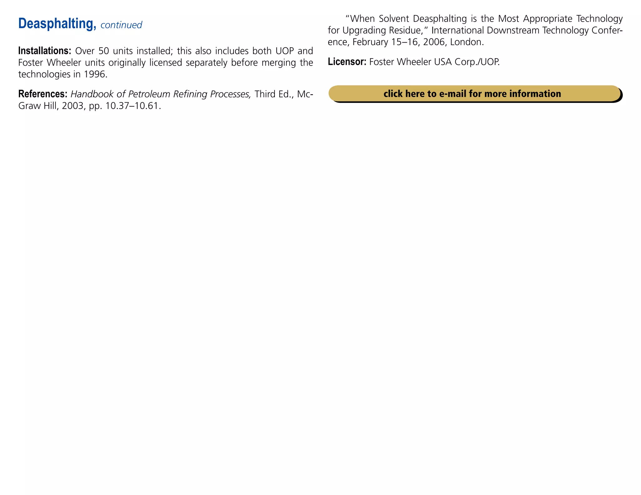 Installations: Over 50 units installed; this also includes both UOP and
Foster Wheeler units originally licensed separately before merging the
technologies in 1996.
References: Handbook of Petroleum Refining Processes, Third Ed., Mc-
Graw Hill, 2003, pp. 10.37–10.61.
Deasphalting, continued
click here to e-mail for more information
“When Solvent Deasphalting is the Most Appropriate Technology
for Upgrading Residue,” International Downstream Technology Confer-
ence, February 15–16, 2006, London.
Licensor: Foster Wheeler USA Corp./UOP.
 