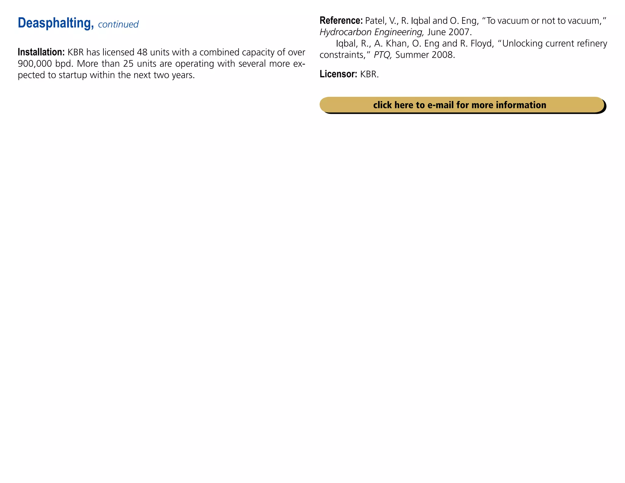 Installation: KBR has licensed 48 units with a combined capacity of over
900,000 bpd. More than 25 units are operating with several more ex-
pected to startup within the next two years.
Deasphalting, continued Reference: Patel, V., R. Iqbal and O. Eng, “To vacuum or not to vacuum,”
Hydrocarbon Engineering, June 2007.
Iqbal, R., A. Khan, O. Eng and R. Floyd, “Unlocking current refinery
constraints,” PTQ, Summer 2008.
Licensor: KBR.
click here to e-mail for more information
 