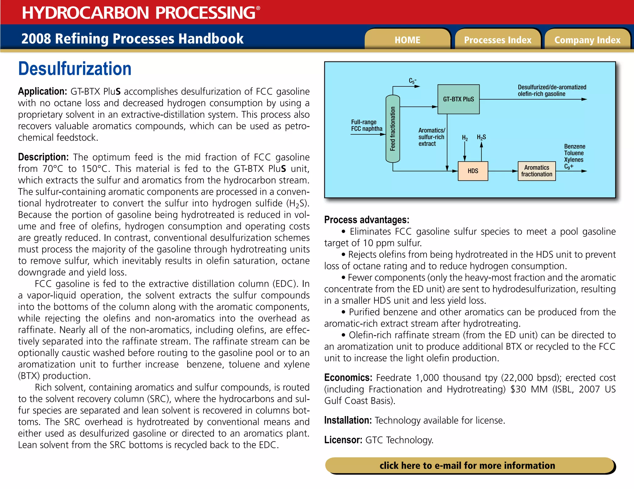 2008 Refining Processes Handbook Processes Index Company Index
HOME
HYDROCARBON PROCESSING
®
click here to e-mail for more information
Desulfurization
Application: GT-BTX PluS accomplishes desulfurization of FCC gasoline
with no octane loss and decreased hydrogen consumption by using a
proprietary solvent in an extractive-distillation system. This process also
recovers valuable aromatics compounds, which can be used as petro-
chemical feedstock.
Description: The optimum feed is the mid fraction of FCC gasoline
from 70°C to 150°C. This material is fed to the GT-BTX PluS unit,
which extracts the sulfur and aromatics from the hydrocarbon stream.
The sulfur-containing aromatic components are processed in a conven-
tional hydrotreater to convert the sulfur into hydrogen sulfide (H2S).
Because the portion of gasoline being hydrotreated is reduced in vol-
ume and free of olefins, hydrogen consumption and operating costs
are greatly reduced. In contrast, conventional desulfurization schemes
must process the majority of the gasoline through hydrotreating units
to remove sulfur, which inevitably results in olefin saturation, octane
downgrade and yield loss.
FCC gasoline is fed to the extractive distillation column (EDC). In
a vapor-liquid operation, the solvent extracts the sulfur compounds
into the bottoms of the column along with the aromatic components,
while rejecting the olefins and non-aromatics into the overhead as
raffinate. Nearly all of the non-aromatics, including olefins, are effec-
tively separated into the raffinate stream. The raffinate stream can be
optionally caustic washed before routing to the gasoline pool or to an
aromatization unit to further increase benzene, toluene and xylene
(BTX) production.
Rich solvent, containing aromatics and sulfur compounds, is routed
to the solvent recovery column (SRC), where the hydrocarbons and sul-
fur species are separated and lean solvent is recovered in columns bot-
toms. The SRC overhead is hydrotreated by conventional means and
either used as desulfurized gasoline or directed to an aromatics plant.
Lean solvent from the SRC bottoms is recycled back to the EDC.
Process advantages:
• Eliminates FCC gasoline sulfur species to meet a pool gasoline
target of 10 ppm sulfur.
• Rejects olefins from being hydrotreated in the HDS unit to prevent
loss of octane rating and to reduce hydrogen consumption.
• Fewer components (only the heavy-most fraction and the aromatic
concentrate from the ED unit) are sent to hydrodesulfurization, resulting
in a smaller HDS unit and less yield loss.
• Purified benzene and other aromatics can be produced from the
aromatic-rich extract stream after hydrotreating.
• Olefin-rich raffinate stream (from the ED unit) can be directed to
an aromatization unit to produce additional BTX or recycled to the FCC
unit to increase the light olefin production.
Economics: Feedrate 1,000 thousand tpy (22,000 bpsd); erected cost
(including Fractionation and Hydrotreating) $30 MM (ISBL, 2007 US
Gulf Coast Basis).
Installation: Technology available for license.
Licensor: GTC Technology.
Feed
fractionation
Full-range
FCC naphtha
Desulfurized/de-aromatized
olefin-rich gasoline
H2S
HDS
Benzene
Toluene
Xylenes
C9+
Aromatics/
sulfur-rich
extract
H2
GT-BTX PluS
Aromatics
fractionation
C5-
 