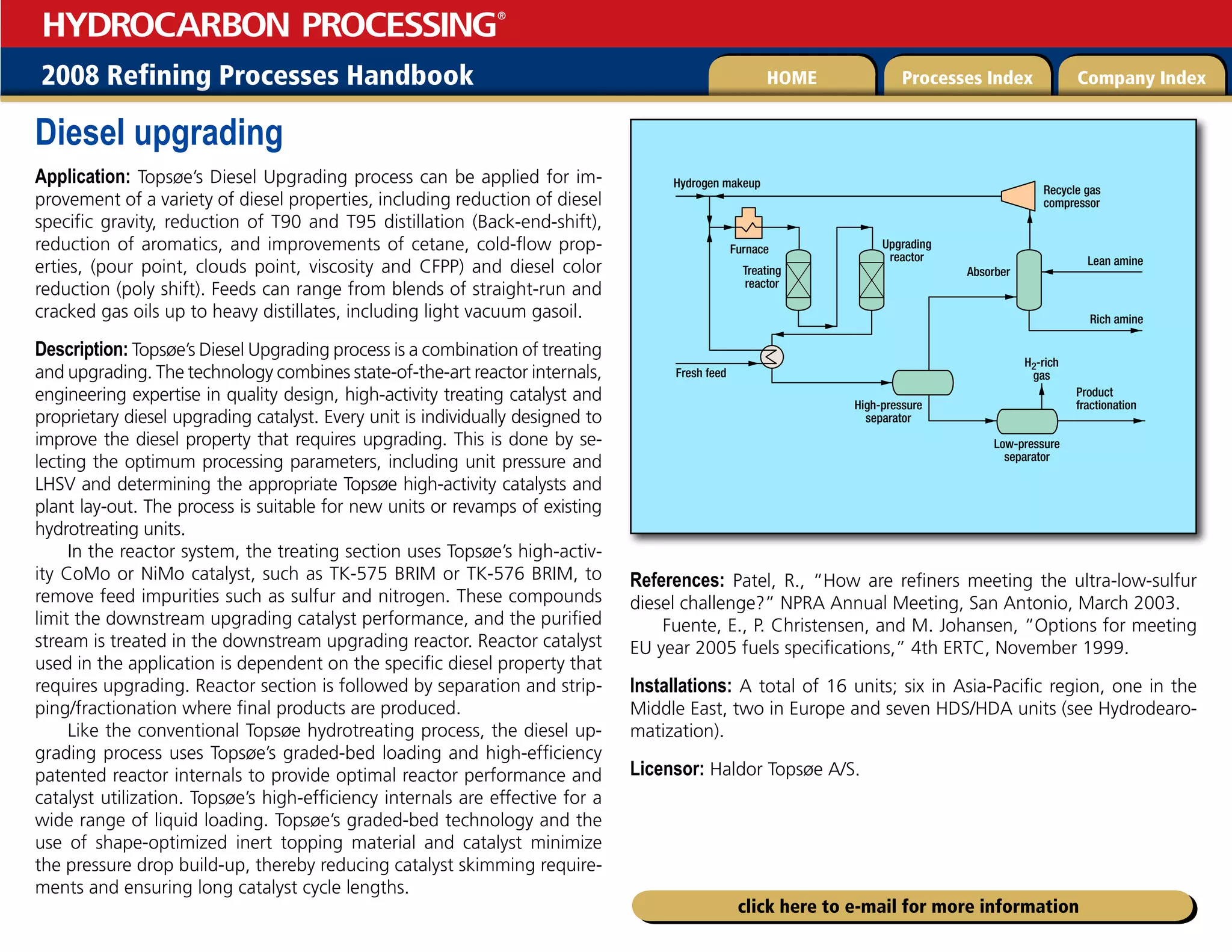 2008 Refining Processes Handbook Processes Index Company Index
HOME
HYDROCARBON PROCESSING
®
click here to e-mail for more information
Diesel upgrading
Application: Topsøe’s Diesel Upgrading process can be applied for im-
provement of a variety of diesel properties, including reduction of diesel
specific gravity, reduction of T90 and T95 distillation (Back-end-shift),
reduction of aromatics, and improvements of cetane, cold-flow prop-
erties, (pour point, clouds point, viscosity and CFPP) and diesel color
reduction (poly shift). Feeds can range from blends of straight-run and
cracked gas oils up to heavy distillates, including light vacuum gasoil.
Description: Topsøe’s Diesel Upgrading process is a combination of treating
and upgrading. The technology combines state-of-the-art reactor internals,
engineering expertise in quality design, high-activity treating catalyst and
proprietary diesel upgrading catalyst. Every unit is individually designed to
improve the diesel property that requires upgrading. This is done by se-
lecting the optimum processing parameters, including unit pressure and
LHSV and determining the appropriate Topsøe high-activity catalysts and
plant lay-out. The process is suitable for new units or revamps of existing
hydrotreating units.
In the reactor system, the treating section uses Topsøe’s high-activ-
ity CoMo or NiMo catalyst, such as TK-575 BRIM or TK-576 BRIM, to
remove feed impurities such as sulfur and nitrogen. These compounds
limit the downstream upgrading catalyst performance, and the purified
stream is treated in the downstream upgrading reactor. Reactor catalyst
used in the application is dependent on the specific diesel property that
requires upgrading. Reactor section is followed by separation and strip-
ping/fractionation where final products are produced.
Like the conventional Topsøe hydrotreating process, the diesel up-
grading process uses Topsøe’s graded-bed loading and high-efficiency
patented reactor internals to provide optimal reactor performance and
catalyst utilization. Topsøe’s high-efficiency internals are effective for a
wide range of liquid loading. Topsøe’s graded-bed technology and the
use of shape-optimized inert topping material and catalyst minimize
the pressure drop build-up, thereby reducing catalyst skimming require-
ments and ensuring long catalyst cycle lengths.
References: Patel, R., “How are refiners meeting the ultra-low-sulfur
diesel challenge?” NPRA Annual Meeting, San Antonio, March 2003.
Fuente, E., P. Christensen, and M. Johansen, “Options for meeting
EU year 2005 fuels specifications,” 4th ERTC, November 1999.
Installations: A total of 16 units; six in Asia-Pacific region, one in the
Middle East, two in Europe and seven HDS/HDA units (see Hydrodearo-
matization).
Licensor: Haldor Topsøe A/S.
Hydrogen makeup
Fresh feed
H2-rich
gas
Absorber
Recycle gas
compressor
Upgrading
reactor
Treating
reactor
Lean amine
High-pressure
separator
Low-pressure
separator
Product
fractionation
Rich amine
Furnace
 