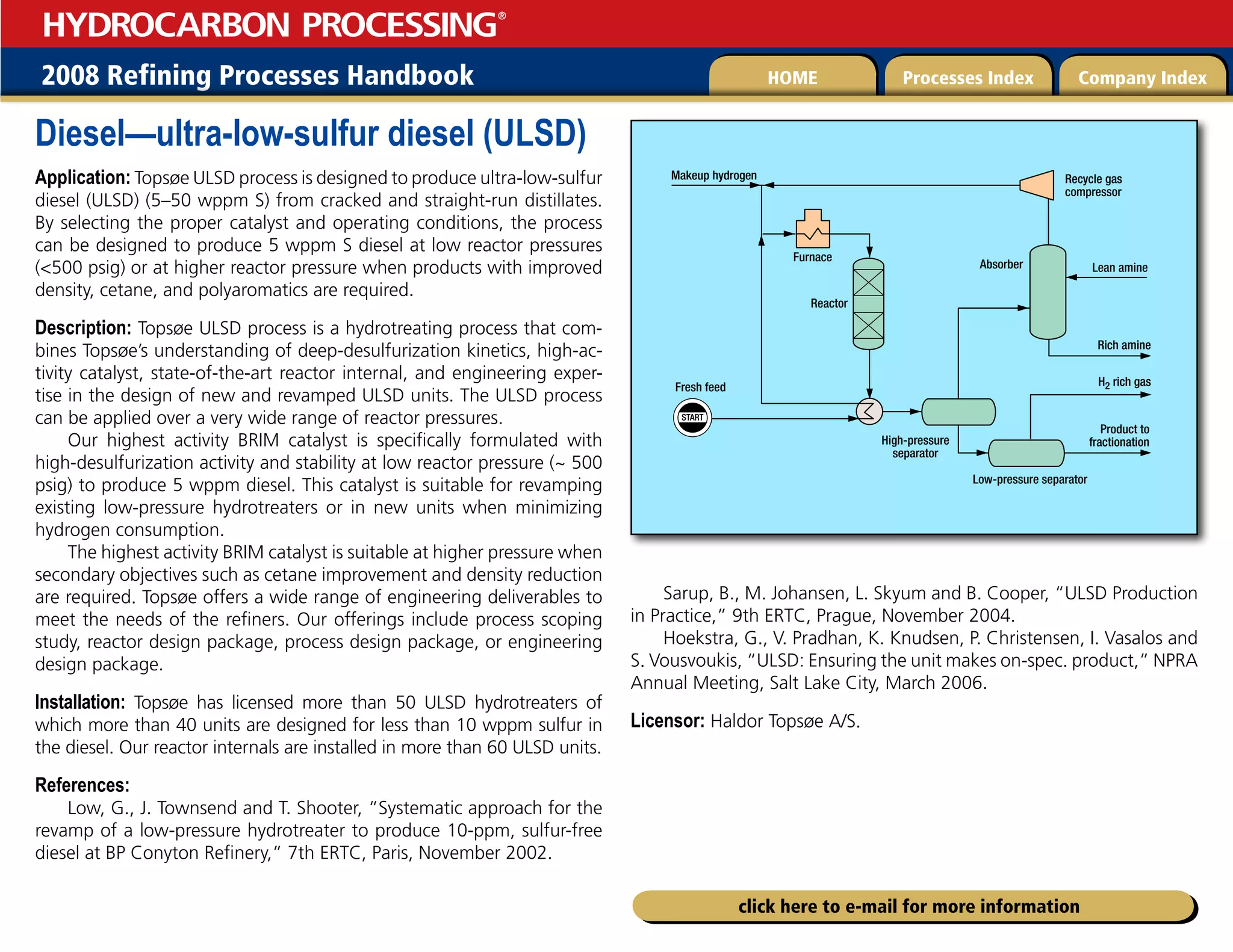 2008 Refining Processes Handbook Processes Index Company Index
HOME
HYDROCARBON PROCESSING
®
click here to e-mail for more information
Diesel—ultra-low-sulfur diesel (ULSD)
Application: Topsøe ULSD process is designed to produce ultra-low-sulfur
diesel (ULSD) (5–50 wppm S) from cracked and straight-run distillates.
By selecting the proper catalyst and operating conditions, the process
can be designed to produce 5 wppm S diesel at low reactor pressures
(500 psig) or at higher reactor pressure when products with improved
density, cetane, and polyaromatics are required.
Description: Topsøe ULSD process is a hydrotreating process that com-
bines Topsøe’s understanding of deep-desulfurization kinetics, high-ac-
tivity catalyst, state-of-the-art reactor internal, and engineering exper-
tise in the design of new and revamped ULSD units. The ULSD process
can be applied over a very wide range of reactor pressures.
Our highest activity BRIM catalyst is specifically formulated with
high-desulfurization activity and stability at low reactor pressure (~ 500
psig) to produce 5 wppm diesel. This catalyst is suitable for revamping
existing low-pressure hydrotreaters or in new units when minimizing
hydrogen consumption.
The highest activity BRIM catalyst is suitable at higher pressure when
secondary objectives such as cetane improvement and density reduction
are required. Topsøe offers a wide range of engineering deliverables to
meet the needs of the refiners. Our offerings include process scoping
study, reactor design package, process design package, or engineering
design package.
Installation: Topsøe has licensed more than 50 ULSD hydrotreaters of
which more than 40 units are designed for less than 10 wppm sulfur in
the diesel. Our reactor internals are installed in more than 60 ULSD units.
References:
Low, G., J. Townsend and T. Shooter, “Systematic approach for the
revamp of a low-pressure hydrotreater to produce 10-ppm, sulfur-free
diesel at BP Conyton Refinery,” 7th ERTC, Paris, November 2002.
Sarup, B., M. Johansen, L. Skyum and B. Cooper, “ULSD Production
in Practice,” 9th ERTC, Prague, November 2004.
Hoekstra, G., V. Pradhan, K. Knudsen, P. Christensen, I. Vasalos and
S. Vousvoukis, “ULSD: Ensuring the unit makes on-spec. product,” NPRA
Annual Meeting, Salt Lake City, March 2006.
Licensor: Haldor Topsøe A/S.
START
Product to
fractionation
Rich amine
Lean amine
H2 rich gas
Makeup hydrogen
Furnace
Reactor
Absorber
High-pressure
separator
Low-pressure separator
Fresh feed
Recycle gas
compressor
 
