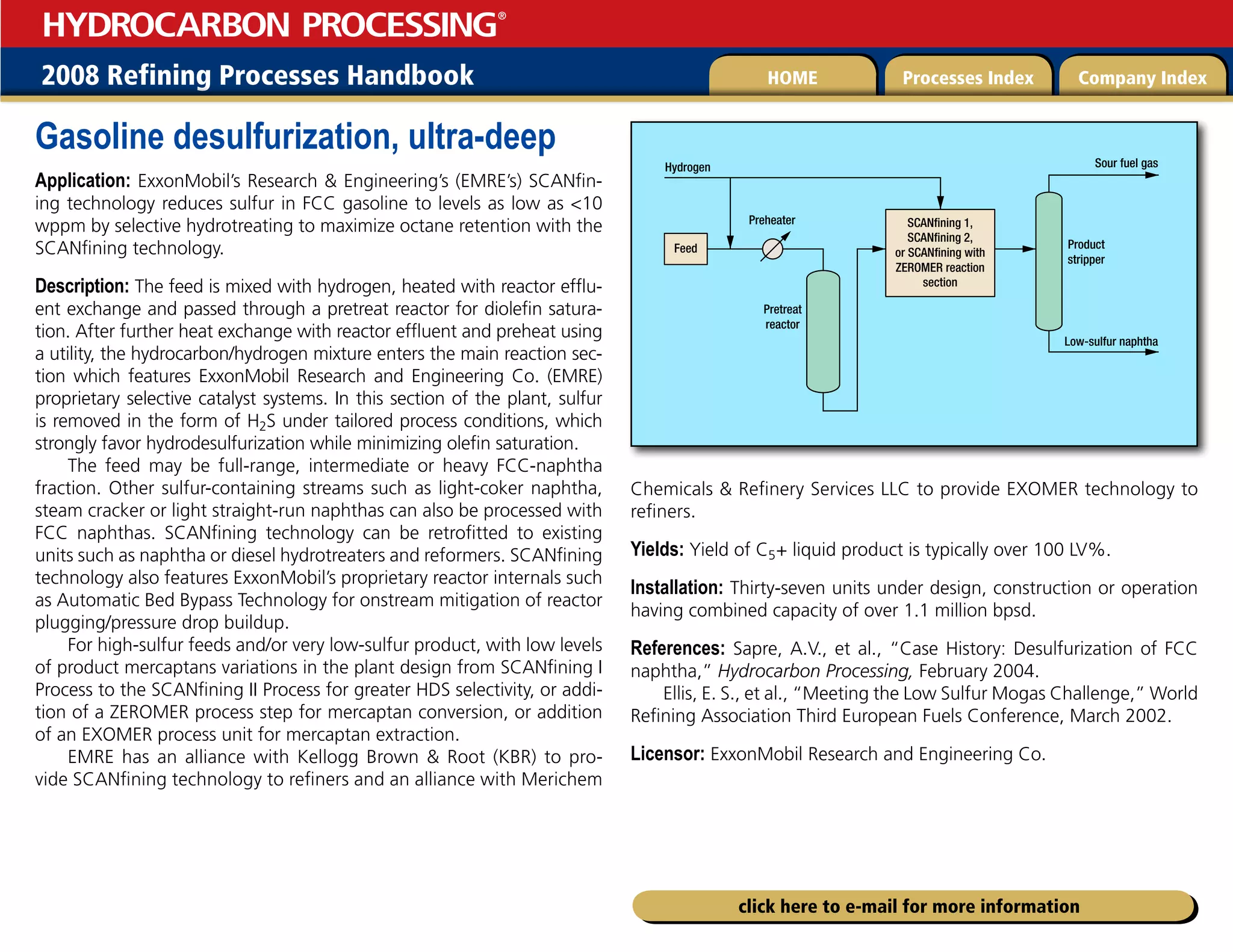 2008 Refining Processes Handbook Processes Index Company Index
HOME
HYDROCARBON PROCESSING
®
click here to e-mail for more information
Gasoline desulfurization, ultra-deep
Application: ExxonMobil’s Research  Engineering’s (EMRE’s) SCANfin-
ing technology reduces sulfur in FCC gasoline to levels as low as 10
wppm by selective hydrotreating to maximize octane retention with the
SCANfining technology.
Description: The feed is mixed with hydrogen, heated with reactor efflu-
ent exchange and passed through a pretreat reactor for diolefin satura-
tion. After further heat exchange with reactor effluent and preheat using
a utility, the hydrocarbon/hydrogen mixture enters the main reaction sec-
tion which features ExxonMobil Research and Engineering Co. (EMRE)
proprietary selective catalyst systems. In this section of the plant, sulfur
is removed in the form of H2S under tailored process conditions, which
strongly favor hydrodesulfurization while minimizing olefin saturation.
The feed may be full-range, intermediate or heavy FCC-naphtha
fraction. Other sulfur-containing streams such as light-coker naphtha,
steam cracker or light straight-run naphthas can also be processed with
FCC naphthas. SCANfining technology can be retrofitted to existing
units such as naphtha or diesel hydrotreaters and reformers. SCANfining
technology also features ExxonMobil’s proprietary reactor internals such
as Automatic Bed Bypass Technology for onstream mitigation of reactor
plugging/pressure drop buildup.
For high-sulfur feeds and/or very low-sulfur product, with low levels
of product mercaptans variations in the plant design from SCANfining I
Process to the SCANfining II Process for greater HDS selectivity, or addi-
tion of a ZEROMER process step for mercaptan conversion, or addition
of an EXOMER process unit for mercaptan extraction.
EMRE has an alliance with Kellogg Brown  Root (KBR) to pro-
vide SCANfining technology to refiners and an alliance with Merichem
Chemicals  Refinery Services LLC to provide EXOMER technology to
refiners.
Yields: Yield of C5+ liquid product is typically over 100 LV%.
Installation: Thirty-seven units under design, construction or operation
having combined capacity of over 1.1 million bpsd.
References: Sapre, A.V., et al., “Case History: Desulfurization of FCC
naphtha,” Hydrocarbon Processing, February 2004.
Ellis, E. S., et al., “Meeting the Low Sulfur Mogas Challenge,” World
Refining Association Third European Fuels Conference, March 2002.
Licensor: ExxonMobil Research and Engineering Co.
SCANfining 1,
SCANfining 2,
or SCANfining with
ZEROMER reaction
section
Feed
Preheater
Pretreat
reactor
Product
stripper
Low-sulfur naphtha
Sour fuel gas
Hydrogen
 