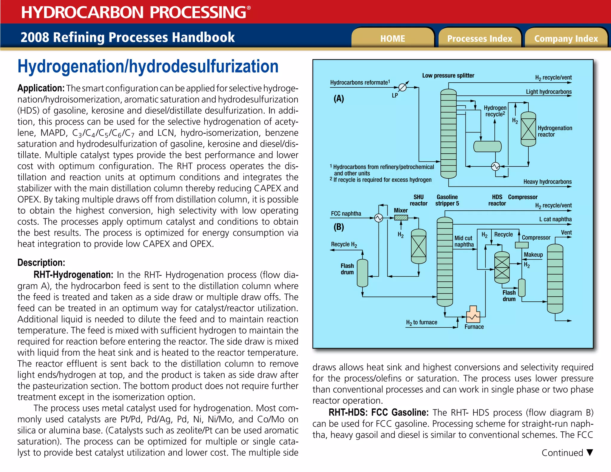 2008 Refining Processes Handbook Processes Index Company Index
HOME
HYDROCARBON PROCESSING
®
Hydrogenation/hydrodesulfurization
Application:Thesmartconfigurationcanbeappliedforselectivehydroge-
nation/hydroisomerization, aromatic saturation and hydrodesulfurization
(HDS) of gasoline, kerosine and diesel/distillate desulfurization. In addi-
tion, this process can be used for the selective hydrogenation of acety-
lene, MAPD, C3/C4/C5/C6/C7 and LCN, hydro-isomerization, benzene
saturation and hydrodesulfurization of gasoline, kerosine and diesel/dis-
tillate. Multiple catalyst types provide the best performance and lower
cost with optimum configuration. The RHT process operates the dis-
tillation and reaction units at optimum conditions and integrates the
stabilizer with the main distillation column thereby reducing CAPEX and
OPEX. By taking multiple draws off from distillation column, it is possible
to obtain the highest conversion, high selectivity with low operating
costs. The processes apply optimum catalyst and conditions to obtain
the best results. The process is optimized for energy consumption via
heat integration to provide low CAPEX and OPEX.
Description:
RHT-Hydrogenation: In the RHT- Hydrogenation process (flow dia-
gram A), the hydrocarbon feed is sent to the distillation column where
the feed is treated and taken as a side draw or multiple draw offs. The
feed can be treated in an optimum way for catalyst/reactor utilization.
Additional liquid is needed to dilute the feed and to maintain reaction
temperature. The feed is mixed with sufficient hydrogen to maintain the
required for reaction before entering the reactor. The side draw is mixed
with liquid from the heat sink and is heated to the reactor temperature.
The reactor effluent is sent back to the distillation column to remove
light ends/hydrogen at top, and the product is taken as side draw after
the pasteurization section. The bottom product does not require further
treatment except in the isomerization option.
The process uses metal catalyst used for hydrogenation. Most com-
monly used catalysts are Pt/Pd, Pd/Ag, Pd, Ni, Ni/Mo, and Co/Mo on
silica or alumina base. (Catalysts such as zeolite/Pt can be used aromatic
saturation). The process can be optimized for multiple or single cata-
lyst to provide best catalyst utilization and lower cost. The multiple side
draws allows heat sink and highest conversions and selectivity required
for the process/olefins or saturation. The process uses lower pressure
than conventional processes and can work in single phase or two phase
reactor operation.
RHT-HDS: FCC Gasoline: The RHT- HDS process (flow diagram B)
can be used for FCC gasoline. Processing scheme for straight-run naph-
tha, heavy gasoil and diesel is similar to conventional schemes. The FCC
Low pressure splitter
LP
H2 recycle/vent
Hydrocarbons reformate1
H2 recycle/vent
Heavy hydrocarbons
H2
H2 H2
Light hydrocarbons
Hydrogen
recycle2
1 Hydrocarbons from refinery/petrochemical
and other units
2 If recycle is required for excess hydrogen
Mixer
Gasoline
stripper 5
SHU
reactor
(A)
(B)
L cat naphtha
FCC naphtha
Recycle H2
Vent
Furnace
H2 to furnace
Compressor
Makeup
Mid cut
naphtha
Hydrogenation
reactor
Recycle
H2
HDS
reactor
Compressor
Flash
drum
Flash
drum
Continued 
 