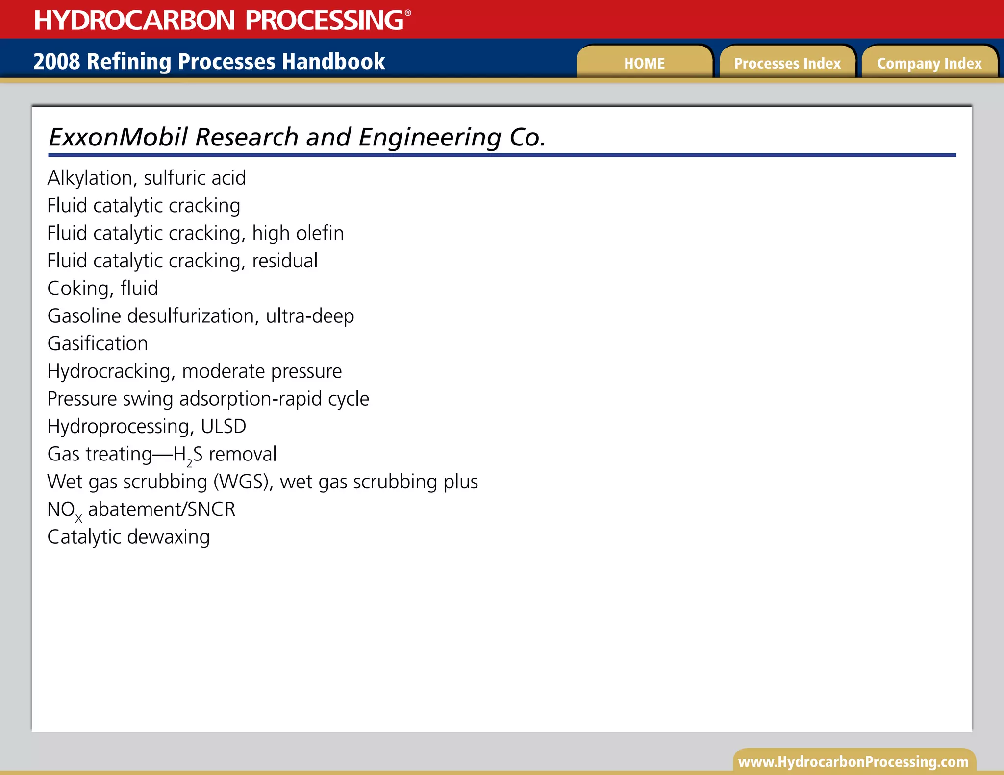 www.HydrocarbonProcessing.com
Alkylation, sulfuric acid
Fluid catalytic cracking
Fluid catalytic cracking, high olefin
Fluid catalytic cracking, residual
Coking, fluid
Gasoline desulfurization, ultra-deep
Gasification
Hydrocracking, moderate pressure
Pressure swing adsorption-rapid cycle
Hydroprocessing, ULSD
Gas treating—H2
S removal
Wet gas scrubbing (WGS), wet gas scrubbing plus
NOX
abatement/SNCR
Catalytic dewaxing
ExxonMobil Research and Engineering Co.
2008 Refining Processes Handbook Processes Index Company Index
HOME
HYDROCARBON PROCESSING
®
 