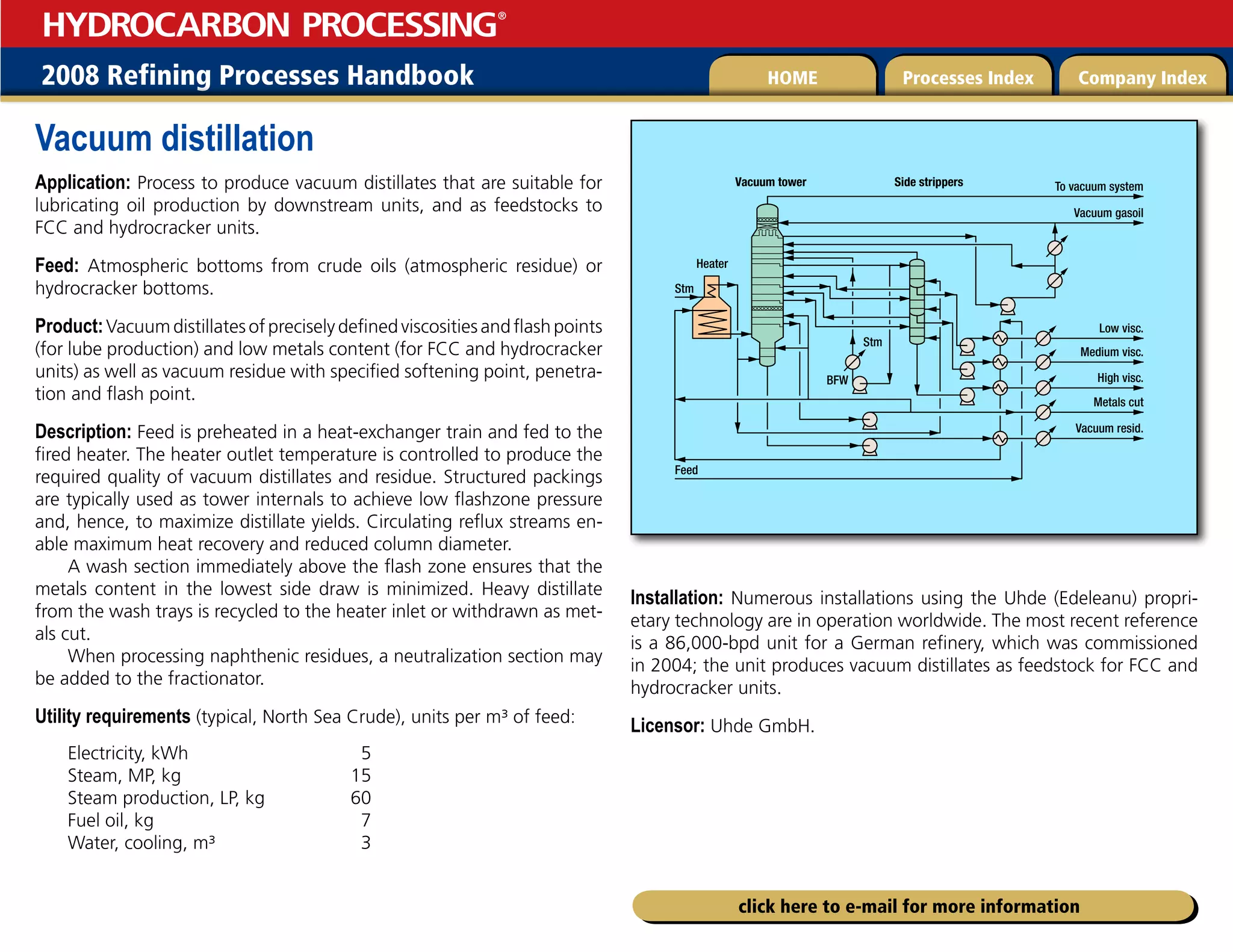 2008 Refining Processes Handbook Processes Index Company Index
HOME
HYDROCARBON PROCESSING
®
click here to e-mail for more information
Vacuum distillation
Application: Process to produce vacuum distillates that are suitable for
lubricating oil production by downstream units, and as feedstocks to
FCC and hydrocracker units.
Feed: Atmospheric bottoms from crude oils (atmospheric residue) or
hydrocracker bottoms.
Product:Vacuumdistillatesofpreciselydefinedviscositiesandflashpoints
(for lube production) and low metals content (for FCC and hydrocracker
units) as well as vacuum residue with specified softening point, penetra-
tion and flash point.
Description: Feed is preheated in a heat-exchanger train and fed to the
fired heater. The heater outlet temperature is controlled to produce the
required quality of vacuum distillates and residue. Structured packings
are typically used as tower internals to achieve low flashzone pressure
and, hence, to maximize distillate yields. Circulating reflux streams en-
able maximum heat recovery and reduced column diameter.
A wash section immediately above the flash zone ensures that the
metals content in the lowest side draw is minimized. Heavy distillate
from the wash trays is recycled to the heater inlet or withdrawn as met-
als cut.
When processing naphthenic residues, a neutralization section may
be added to the fractionator.
Utility requirements (typical, North Sea Crude), units per m³ of feed:
Electricity, kWh 5
Steam, MP, kg 15
Steam production, LP, kg 60
Fuel oil, kg 7
Water, cooling, m³ 3
Installation: Numerous installations using the Uhde (Edeleanu) propri­
etary technology are in operation worldwide. The most recent reference
is a 86,000-bpd unit for a German refinery, which was commissioned
in 2004; the unit produces vacuum distillates as feedstock for FCC and
hydrocracker units.
Licensor: Uhde GmbH.
Low visc.
Vacuum gasoil
To vacuum system
Side strippers
Vacuum tower
Heater
Medium visc.
BFW
Stm
Stm
High visc.
Metals cut
Vacuum resid.
Feed
 