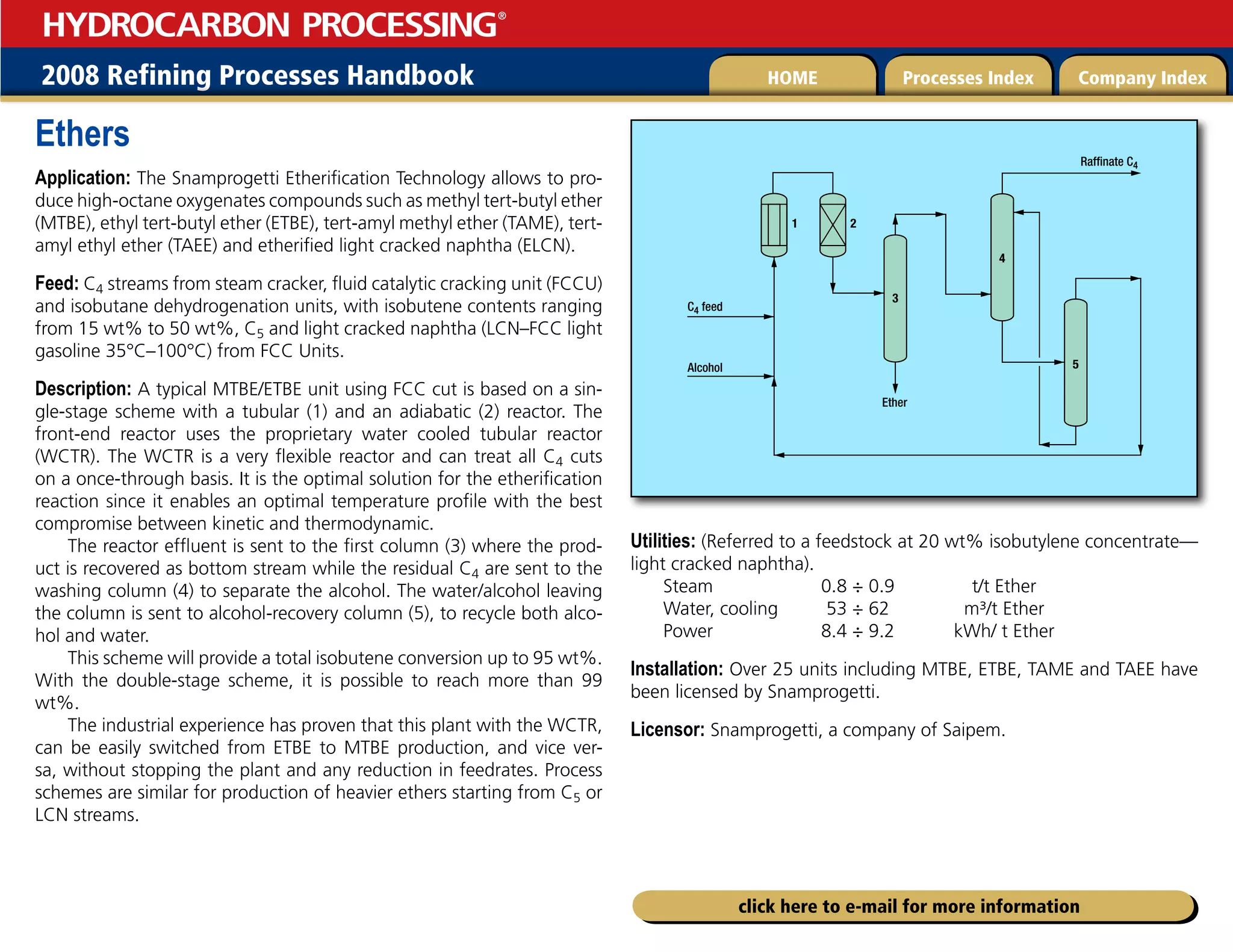 2008 Refining Processes Handbook Processes Index Company Index
HOME
HYDROCARBON PROCESSING
®
click here to e-mail for more information
Ethers
Application: The Snamprogetti Etherification Technology allows to pro-
duce high-octane oxygenates compounds such as methyl tert-butyl ether
(MTBE), ethyl tert-butyl ether (ETBE), tert-amyl methyl ether (TAME), tert-
amyl ethyl ether (TAEE) and etherified light cracked naphtha (ELCN).
Feed: C4 streams from steam cracker, fluid catalytic cracking unit (FCCU)
and isobutane dehydrogenation units, with isobutene contents ranging
from 15 wt% to 50 wt%, C5 and light cracked naphtha (LCN–FCC light
gasoline 35°C–100°C) from FCC Units.
Description: A typical MTBE/ETBE unit using FCC cut is based on a sin-
gle-stage scheme with a tubular (1) and an adiabatic (2) reactor. The
front-end reactor uses the proprietary water cooled tubular reactor
(WCTR). The WCTR is a very flexible reactor and can treat all C4 cuts
on a once-through basis. It is the optimal solution for the etherification
reaction since it enables an optimal temperature profile with the best
compromise between kinetic and thermodynamic.
The reactor effluent is sent to the first column (3) where the prod-
uct is recovered as bottom stream while the residual C4 are sent to the
washing column (4) to separate the alcohol. The water/alcohol leaving
the column is sent to alcohol-recovery column (5), to recycle both alco-
hol and water.
This scheme will provide a total isobutene conversion up to 95 wt%.
With the double-stage scheme, it is possible to reach more than 99
wt%.
The industrial experience has proven that this plant with the WCTR,
can be easily switched from ETBE to MTBE production, and vice ver-
sa, without stopping the plant and any reduction in feedrates. Process
schemes are similar for production of heavier ethers starting from C5 or
LCN streams.
Utilities: (Referred to a feedstock at 20 wt% isobutylene concentrate—
light cracked naphtha).
Steam 0.8 ÷ 0.9 t/t Ether
Water, cooling 53 ÷ 62 m³/t Ether
Power 8.4 ÷ 9.2 kWh/ t Ether
Installation: Over 25 units including MTBE, ETBE, TAME and TAEE have
been licensed by Snamprogetti.
Licensor: Snamprogetti, a company of Saipem.
3
4
Raffinate C4
Ether
C4 feed
5
Alcohol
1 2
 