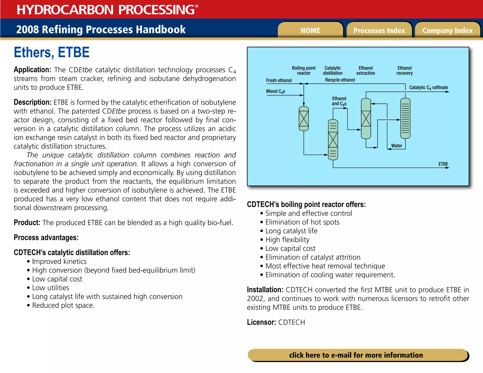 2008 Refining Processes Handbook Processes Index Company Index
HOME
HYDROCARBON PROCESSING
®
click here to e-mail for more information
Ethers, ETBE
Application: The CDEtbe catalytic distillation technology processes C4
streams from steam cracker, refining and isobutane dehydrogenation
units to produce ETBE.
Description: ETBE is formed by the catalytic etherification of isobutylene
with ethanol. The patented CDEtbe process is based on a two-step re-
actor design, consisting of a fixed bed reactor followed by final con-
version in a catalytic distillation column. The process utilizes an acidic
ion exchange resin catalyst in both its fixed bed reactor and proprietary
catalytic distillation structures.
The unique catalytic distillation column combines reaction and
fractionation in a single unit operation. It allows a high conversion of
isobutylene to be achieved simply and economically. By using distillation
to separate the product from the reactants, the equilibrium limitation
is exceeded and higher conversion of isobutylene is achieved. The ETBE
produced has a very low ethanol content that does not require addi-
tional downstream processing.
Product: The produced ETBE can be blended as a high quality bio-fuel.
Process advantages:
CDTECH’s catalytic distillation offers:
• Improved kinetics
• High conversion (beyond fixed bed-equilibrium limit)
• Low capital cost
• Low utilities
• Long catalyst life with sustained high conversion
• Reduced plot space.
CDTECH’s boiling point reactor offers:
• Simple and effective control
• Elimination of hot spots
• Long catalyst life
• High flexibility
• Low capital cost
• Elimination of catalyst attrition
• Most effective heat removal technique
• Elimination of cooling water requirement.
Installation: CDTECH converted the first MTBE unit to produce ETBE in
2002, and continues to work with numerous licensors to retrofit other
existing MTBE units to produce ETBE.
Licensor: CDTECH
Fresh ethanol
Mixed C4s
Boiling point
reactor
Catalytic
distillation
Ethanol
extraction
Ethanol
recovery
Recycle ethanol
Ethanol
and C4s
Water
Catalytic C4 raffinate
ETBE
 