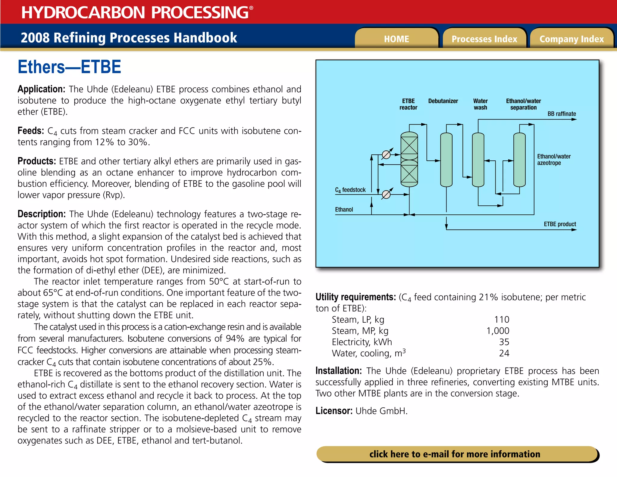 2008 Refining Processes Handbook Processes Index Company Index
HOME
HYDROCARBON PROCESSING
®
click here to e-mail for more information
Ethers—ETBE
Application: The Uhde (Edeleanu) ETBE process combines ethanol and
isobutene to produce the high-octane oxygenate ethyl tertiary butyl
ether (ETBE).
Feeds: C4 cuts from steam cracker and FCC units with isobutene con-
tents ranging from 12% to 30%.
Products: ETBE and other tertiary alkyl ethers are primarily used in gas-
oline blending as an octane enhancer to improve hydrocarbon com-
bustion efficiency. Moreover, blending of ETBE to the gasoline pool will
lower vapor pressure (Rvp).
Description: The Uhde (Edeleanu) technology features a two-stage re-
actor system of which the first reactor is operated in the recycle mode.
With this method, a slight expansion of the catalyst bed is achieved that
ensures very uniform concentration profiles in the reactor and, most
important, avoids hot spot formation. Undesired side reactions, such as
the formation of di-ethyl ether (DEE), are minimized.
The reactor inlet temperature ranges from 50°C at start-of-run to
about 65°C at end-of-run conditions. One important feature of the two-
stage system is that the catalyst can be replaced in each reactor sepa-
rately, without shutting down the ETBE unit.
The catalyst used in this process is a cation-exchange resin and is available
from several manufacturers. Isobutene conversions of 94% are typical for
FCC feedstocks. Higher conversions are attainable when processing steam-
cracker C4 cuts that contain isobutene concentrations of about 25%.
ETBE is recovered as the bottoms product of the distillation unit. The
ethanol-rich C4 distillate is sent to the ethanol recovery section. Water is
used to extract excess ethanol and recycle it back to process. At the top
of the ethanol/water separation column, an ethanol/water azeotrope is
recycled to the reactor section. The isobutene-depleted C4 stream may
be sent to a raffinate stripper or to a molsieve-based unit to remove
oxygenates such as DEE, ETBE, ethanol and tert-butanol.
Utility requirements: (C4 feed containing 21% isobutene; per metric
ton of ETBE):
Steam, LP, kg 110
Steam, MP, kg 1,000
Electricity, kWh 35
Water, cooling, m3 24
Installation: The Uhde (Edeleanu) proprietary ETBE process has been
successfully applied in three refineries, converting existing MTBE units.
Two other MTBE plants are in the conversion stage.
Licensor: Uhde GmbH.
ETBE
reactor
C4 feedstock
Ethanol
BB raffinate
Ethanol/water
azeotrope
ETBE product
Debutanizer Water
wash
Ethanol/water
separation
 