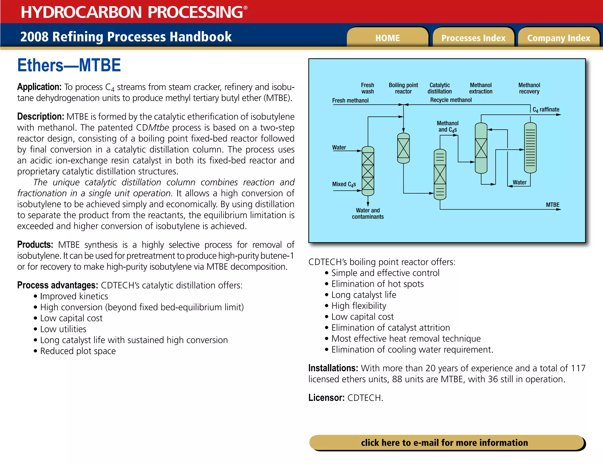 2008 Refining Processes Handbook Processes Index Company Index
HOME
HYDROCARBON PROCESSING
®
click here to e-mail for more information
Ethers—MTBE
Application: To process C4 streams from steam cracker, refinery and isobu-
tane dehydrogenation units to produce methyl tertiary butyl ether (MTBE).
Description: MTBE is formed by the catalytic etherification of isobutylene
with methanol. The patented CDMtbe process is based on a two-step
reactor design, consisting of a boiling point fixed-bed reactor followed
by final conversion in a catalytic distillation column. The process uses
an acidic ion-exchange resin catalyst in both its fixed-bed reactor and
proprietary catalytic distillation structures.
The unique catalytic distillation column combines reaction and
fractionation in a single unit operation. It allows a high conversion of
isobutylene to be achieved simply and economically. By using distillation
to separate the product from the reactants, the equilibrium limitation is
exceeded and higher conversion of isobutylene is achieved.
Products: MTBE synthesis is a highly selective process for removal of
isobutylene. It can be used for pretreatment to produce high-purity butene-1
or for recovery to make high-purity isobutylene via MTBE decomposition.
Process advantages: CDTECH’s catalytic distillation offers:
• Improved kinetics
• High conversion (beyond fixed bed-equilibrium limit)
• Low capital cost
• Low utilities
• Long catalyst life with sustained high conversion
• Reduced plot space
CDTECH’s boiling point reactor offers:
• Simple and effective control
• Elimination of hot spots
• Long catalyst life
• High flexibility
• Low capital cost
• Elimination of catalyst attrition
• Most effective heat removal technique
• Elimination of cooling water requirement.
Installations: With more than 20 years of experience and a total of 117
licensed ethers units, 88 units are MTBE, with 36 still in operation.
Licensor: CDTECH.
Fresh methanol
Fresh
wash
Boiling point
reactor
Catalytic
distillation
Methanol
extraction
Methanol
recovery
Recycle methanol
Methanol
and C4s
Water
Water
C4 raffinate
MTBE
Water and
contaminants
Mixed C4s
 
