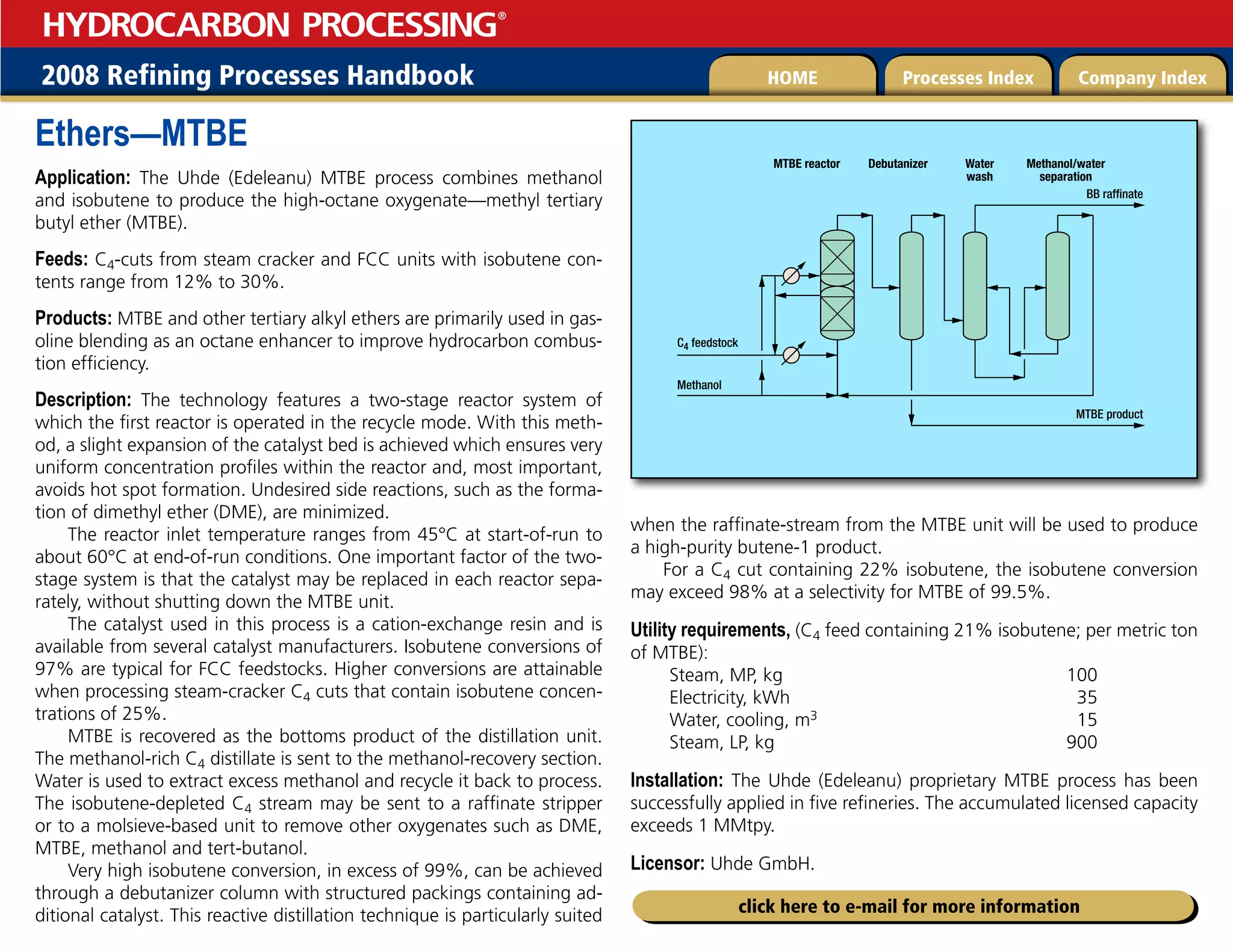 2008 Refining Processes Handbook Processes Index Company Index
HOME
HYDROCARBON PROCESSING
®
click here to e-mail for more information
Ethers—MTBE
Application: The Uhde (Edeleanu) MTBE process combines methanol
and isobutene to produce the high-octane oxygenate—methyl tertiary
butyl ether (MTBE).
Feeds: C4-cuts from steam cracker and FCC units with isobutene con-
tents range from 12% to 30%.
Products: MTBE and other tertiary alkyl ethers are primarily used in gas-
oline blending as an octane enhancer to improve hydrocarbon combus-
tion efficiency.
Description: The technology features a two-stage reactor system of
which the first reactor is operated in the recycle mode. With this meth-
od, a slight expansion of the catalyst bed is achieved which ensures very
uniform concentration profiles within the reactor and, most important,
avoids hot spot formation. Undesired side reactions, such as the forma-
tion of dimethyl ether (DME), are minimized.
The reactor inlet temperature ranges from 45°C at start-of-run to
about 60°C at end-of-run conditions. One important factor of the two-
stage system is that the catalyst may be replaced in each reactor sepa-
rately, without shutting down the MTBE unit.
The catalyst used in this process is a cation-exchange resin and is
available from several catalyst manufacturers. Isobutene conversions of
97% are typical for FCC feedstocks. Higher conversions are attainable
when processing steam-cracker C4 cuts that contain isobutene concen-
trations of 25%.
MTBE is recovered as the bottoms product of the distillation unit.
The methanol-rich C4 distillate is sent to the methanol-recovery section.
Water is used to extract excess methanol and recycle it back to process.
The isobutene-depleted C4 stream may be sent to a raffinate stripper
or to a molsieve-based unit to remove other oxygenates such as DME,
MTBE, methanol and tert-butanol.
Very high isobutene conversion, in excess of 99%, can be achieved
through a debutanizer column with structured packings containing ad-
ditional catalyst. This reactive distillation technique is particularly suited
when the raffinate-stream from the MTBE unit will be used to produce
a high-purity butene-1 product.
For a C4 cut containing 22% isobutene, the isobutene conversion
may exceed 98% at a selectivity for MTBE of 99.5%.
Utility requirements, (C4 feed containing 21% isobutene; per metric ton
of MTBE):
Steam, MP, kg 100
Electricity, kWh 35
Water, cooling, m3 15
Steam, LP, kg 900
Installation: The Uhde (Edeleanu) proprietary MTBE process has been
successfully applied in five refineries. The accumulated licensed capacity
exceeds 1 MMtpy.
Licensor: Uhde GmbH.
MTBE reactor
C4 feedstock
Methanol
BB raffinate
MTBE product
Debutanizer Water
wash
Methanol/water
separation
 