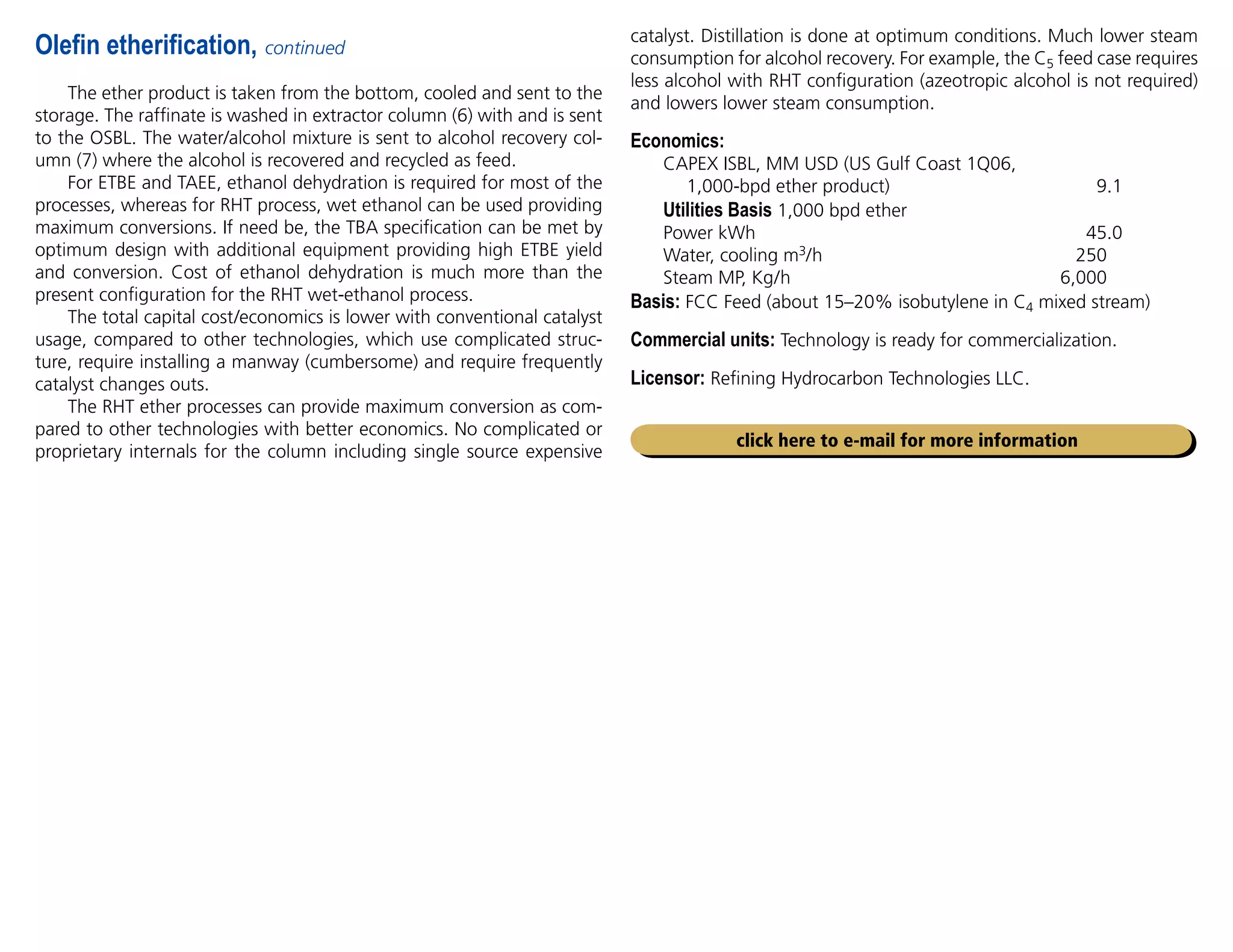 The ether product is taken from the bottom, cooled and sent to the
storage. The raffinate is washed in extractor column (6) with and is sent
to the OSBL. The water/alcohol mixture is sent to alcohol recovery col-
umn (7) where the alcohol is recovered and recycled as feed.
For ETBE and TAEE, ethanol dehydration is required for most of the
processes, whereas for RHT process, wet ethanol can be used providing
maximum conversions. If need be, the TBA specification can be met by
optimum design with additional equipment providing high ETBE yield
and conversion. Cost of ethanol dehydration is much more than the
present configuration for the RHT wet-ethanol process.
The total capital cost/economics is lower with conventional catalyst
usage, compared to other technologies, which use complicated struc-
ture, require installing a manway (cumbersome) and require frequently
catalyst changes outs.
The RHT ether processes can provide maximum conversion as com-
pared to other technologies with better economics. No complicated or
proprietary internals for the column including single source expensive
Olefin etherification, continued
catalyst. Distillation is done at optimum conditions. Much lower steam
consumption for alcohol recovery. For example, the C5 feed case requires
less alcohol with RHT configuration (azeotropic alcohol is not required)
and lowers lower steam consumption.
Economics:
CAPEX ISBL, MM USD (US Gulf Coast 1Q06,
1,000-bpd ether product) 9.1
Utilities Basis 1,000 bpd ether
Power kWh 45.0
Water, cooling m3/h 250
Steam MP, Kg/h 6,000
Basis: FCC Feed (about 15–20% isobutylene in C4 mixed stream)
Commercial units: Technology is ready for commercialization.
Licensor: Refining Hydrocarbon Technologies LLC.
click here to e-mail for more information
 