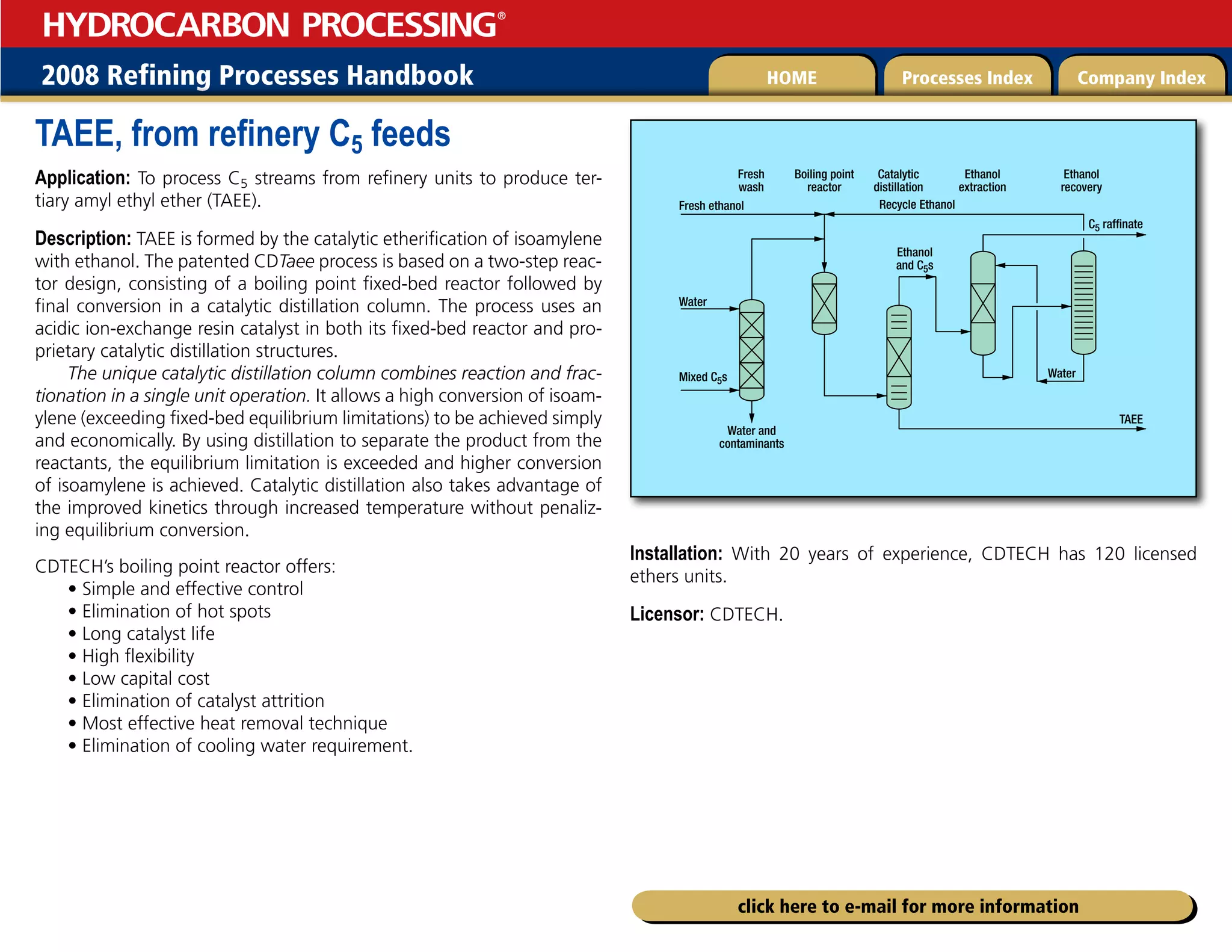 2008 Refining Processes Handbook Processes Index Company Index
HOME
HYDROCARBON PROCESSING
®
click here to e-mail for more information
TAEE, from refinery C5 feeds
Application: To process C5 streams from refinery units to produce ter-
tiary amyl ethyl ether (TAEE).
Description: TAEE is formed by the catalytic etherification of isoamylene
with ethanol. The patented CDTaee process is based on a two-step reac-
tor design, consisting of a boiling point fixed-bed reactor followed by
final conversion in a catalytic distillation column. The process uses an
acidic ion-exchange resin catalyst in both its fixed-bed reactor and pro-
prietary catalytic distillation structures.
The unique catalytic distillation column combines reaction and frac-
tionation in a single unit operation. It allows a high conversion of isoam-
ylene (exceeding fixed-bed equilibrium limitations) to be achieved simply
and economically. By using distillation to separate the product from the
reactants, the equilibrium limitation is exceeded and higher conversion
of isoamylene is achieved. Catalytic distillation also takes advantage of
the improved kinetics through increased temperature without penaliz-
ing equilibrium conversion.
CDTECH’s boiling point reactor offers:
• Simple and effective control
• Elimination of hot spots
• Long catalyst life
• High flexibility
• Low capital cost
• Elimination of catalyst attrition
• Most effective heat removal technique
• Elimination of cooling water requirement.
Installation: With 20 years of experience, CDTECH has 120 licensed
ethers units.
Licensor: CDTECH.
Fresh ethanol
Fresh
wash
Boiling point
reactor
Catalytic
distillation
Ethanol
extraction
Ethanol
recovery
Recycle Ethanol
Ethanol
and C5s
Water
Water
C5 raffinate
TAEE
Water and
contaminants
Mixed C5s
 