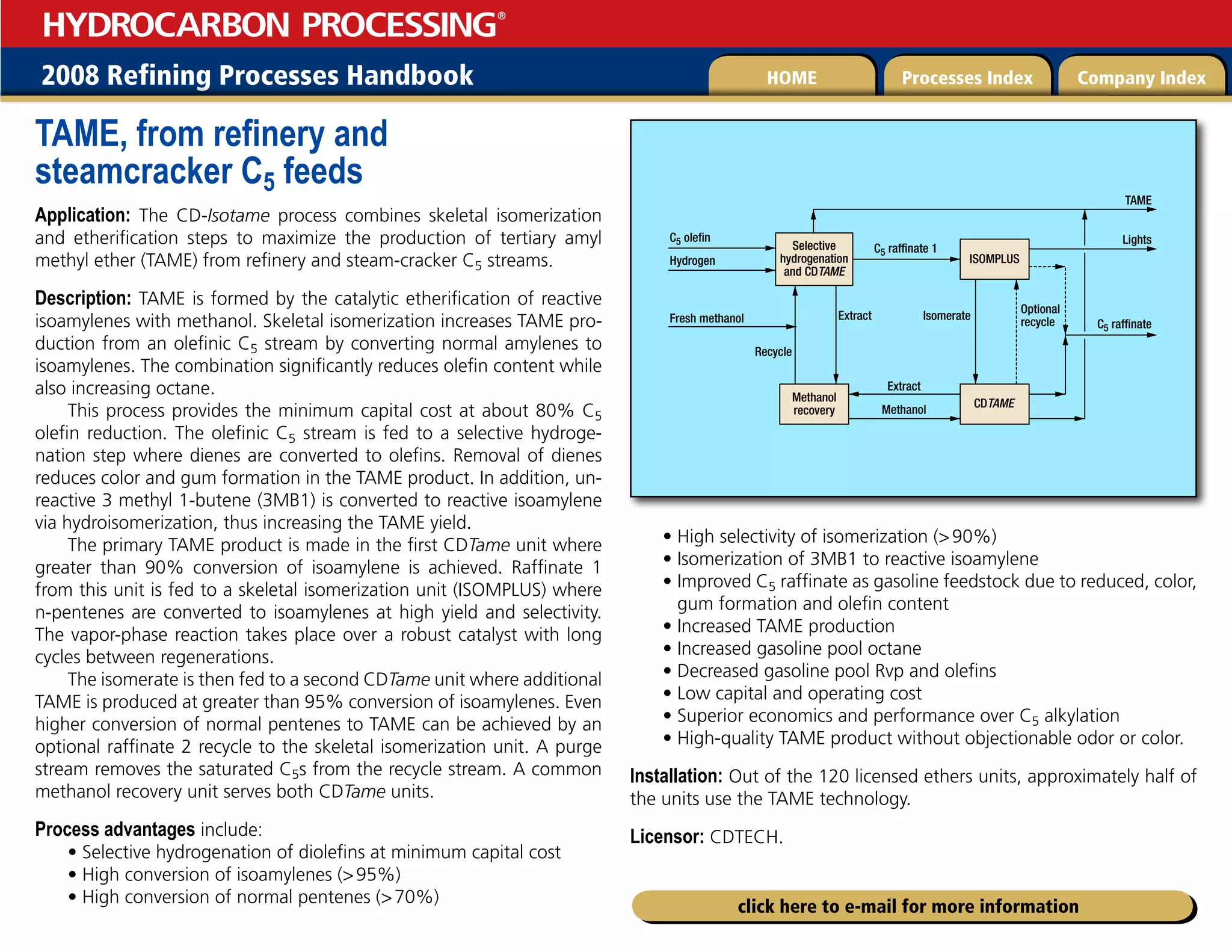 2008 Refining Processes Handbook Processes Index Company Index
HOME
HYDROCARBON PROCESSING
®
click here to e-mail for more information
TAME, from refinery and
steamcracker C5 feeds
Application: The CD-Isotame process combines skeletal isomerization
and etherification steps to maximize the production of tertiary amyl
methyl ether (TAME) from refinery and steam-cracker C5 streams.
Description: TAME is formed by the catalytic etherification of reactive
isoamylenes with methanol. Skeletal isomerization increases TAME pro-
duction from an olefinic C5 stream by converting normal amylenes to
isoamylenes. The combination significantly reduces olefin content while
also increasing octane.
This process provides the minimum capital cost at about 80% C5
olefin reduction. The olefinic C5 stream is fed to a selective hydroge-
nation step where dienes are converted to olefins. Removal of dienes
reduces color and gum formation in the TAME product. In addition, un-
reactive 3 methyl 1-butene (3MB1) is converted to reactive isoamylene
via hydroisomerization, thus increasing the TAME yield.
The primary TAME product is made in the first CDTame unit where
greater than 90% conversion of isoamylene is achieved. Raffinate 1
from this unit is fed to a skeletal isomerization unit (ISOMPLUS) where
n-pentenes are converted to isoamylenes at high yield and selectivity.
The vapor-phase reaction takes place over a robust catalyst with long
cycles between regenerations.
The isomerate is then fed to a second CDTame unit where additional
TAME is produced at greater than 95% conversion of isoamylenes. Even
higher conversion of normal pentenes to TAME can be achieved by an
optional raffinate 2 recycle to the skeletal isomerization unit. A purge
stream removes the saturated C5s from the recycle stream. A common
methanol recovery unit serves both CDTame units.
Process advantages include:
• Selective hydrogenation of diolefins at minimum capital cost
• High conversion of isoamylenes (95%)
• High conversion of normal pentenes (70%)
• High selectivity of isomerization (90%)
• Isomerization of 3MB1 to reactive isoamylene
• 
Improved C5 raffinate as gasoline feedstock due to reduced, color,
gum formation and olefin content
• Increased TAME production
• Increased gasoline pool octane
• Decreased gasoline pool Rvp and olefins
• Low capital and operating cost
• Superior economics and performance over C5 alkylation
• High-quality TAME product without objectionable odor or color.
Installation: Out of the 120 licensed ethers units, approximately half of
the units use the TAME technology.
Licensor: CDTECH.
C5 olefin
Hydrogen
Fresh methanol
Methanol
recovery
C5 raffinate 1
Extract
Recycle
Isomerate
Extract
Methanol
ISOMPLUS
CDTAME
Optional
recycle
TAME
Lights
C5 raffinate
Selective
hydrogenation
and CDTAME
 