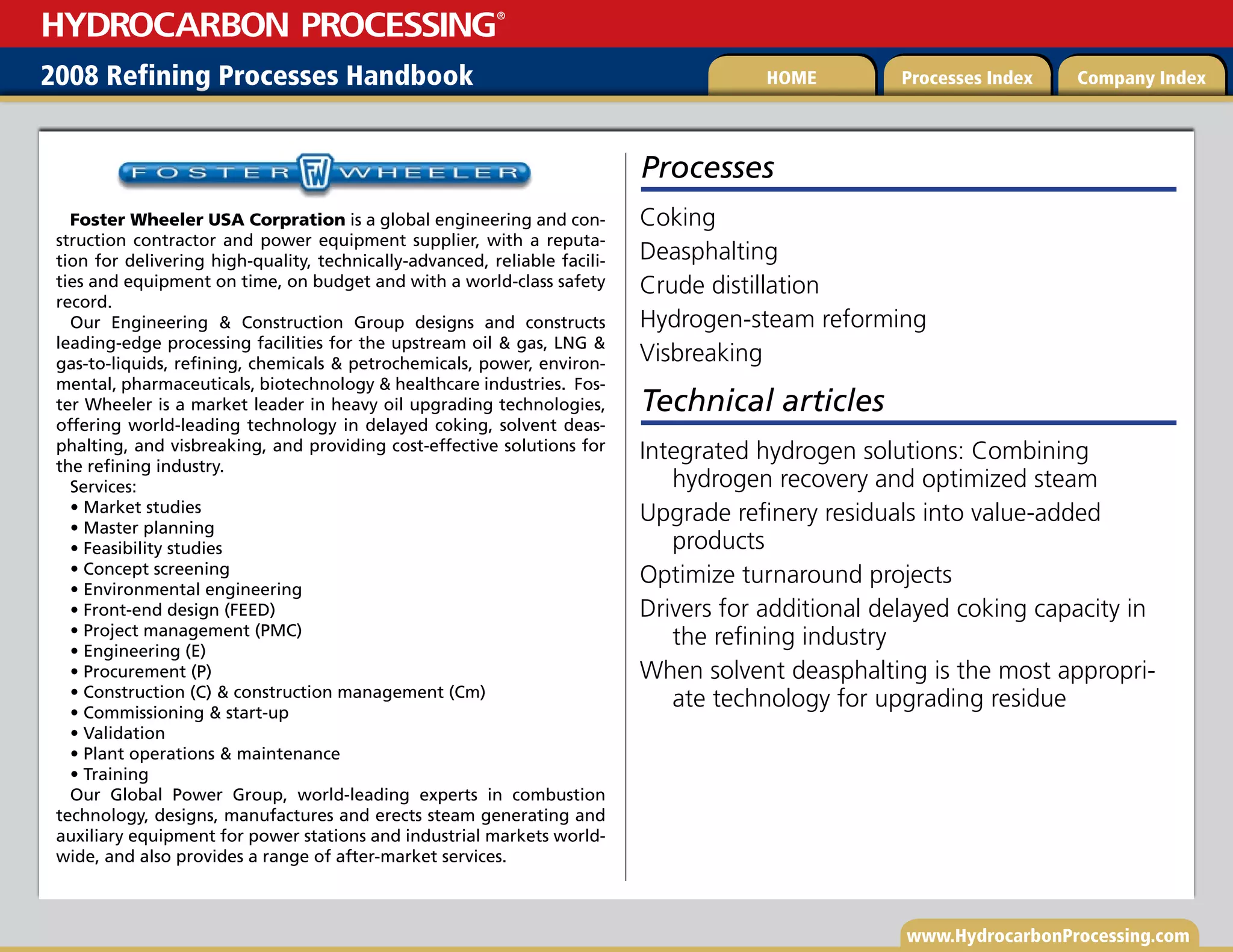 www.HydrocarbonProcessing.com
2008 Refining Processes Handbook Processes Index Company Index
HOME
HYDROCARBON PROCESSING
®
Processes
Coking
Deasphalting
Crude distillation
Hydrogen-steam reforming
Visbreaking
Foster Wheeler USA Corpration is a global engineering and con-
struction contractor and power equipment supplier, with a reputa-
tion for delivering high-quality, technically-advanced, reliable facili-
ties and equipment on time, on budget and with a world-class safety
record.
Our Engineering  Construction Group designs and constructs
leading-edge processing facilities for the upstream oil  gas, LNG 
gas-to-liquids, refining, chemicals  petrochemicals, power, environ-
mental, pharmaceuticals, biotechnology  healthcare industries. Fos-
ter Wheeler is a market leader in heavy oil upgrading technologies,
offering world-leading technology in delayed coking, solvent deas-
phalting, and visbreaking, and providing cost-effective solutions for
the refining industry.
Services:
• Market studies
• Master planning
• Feasibility studies
• Concept screening
• Environmental engineering
• Front-end design (FEED)
• Project management (PMC)
• Engineering (E)
• Procurement (P)
• Construction (C)  construction management (Cm)
• Commissioning  start-up
• Validation
• Plant operations  maintenance
• Training
Our Global Power Group, world-leading experts in combustion
technology, designs, manufactures and erects steam generating and
auxiliary equipment for power stations and industrial markets world-
wide, and also provides a range of after-market services.
Technical articles
Integrated hydrogen solutions: Combining
hydrogen recovery and optimized steam
Upgrade refinery residuals into value-added
products
Optimize turnaround projects
Drivers for additional delayed coking capacity in
the refining industry
When solvent deasphalting is the most appropri-
ate technology for upgrading residue
 