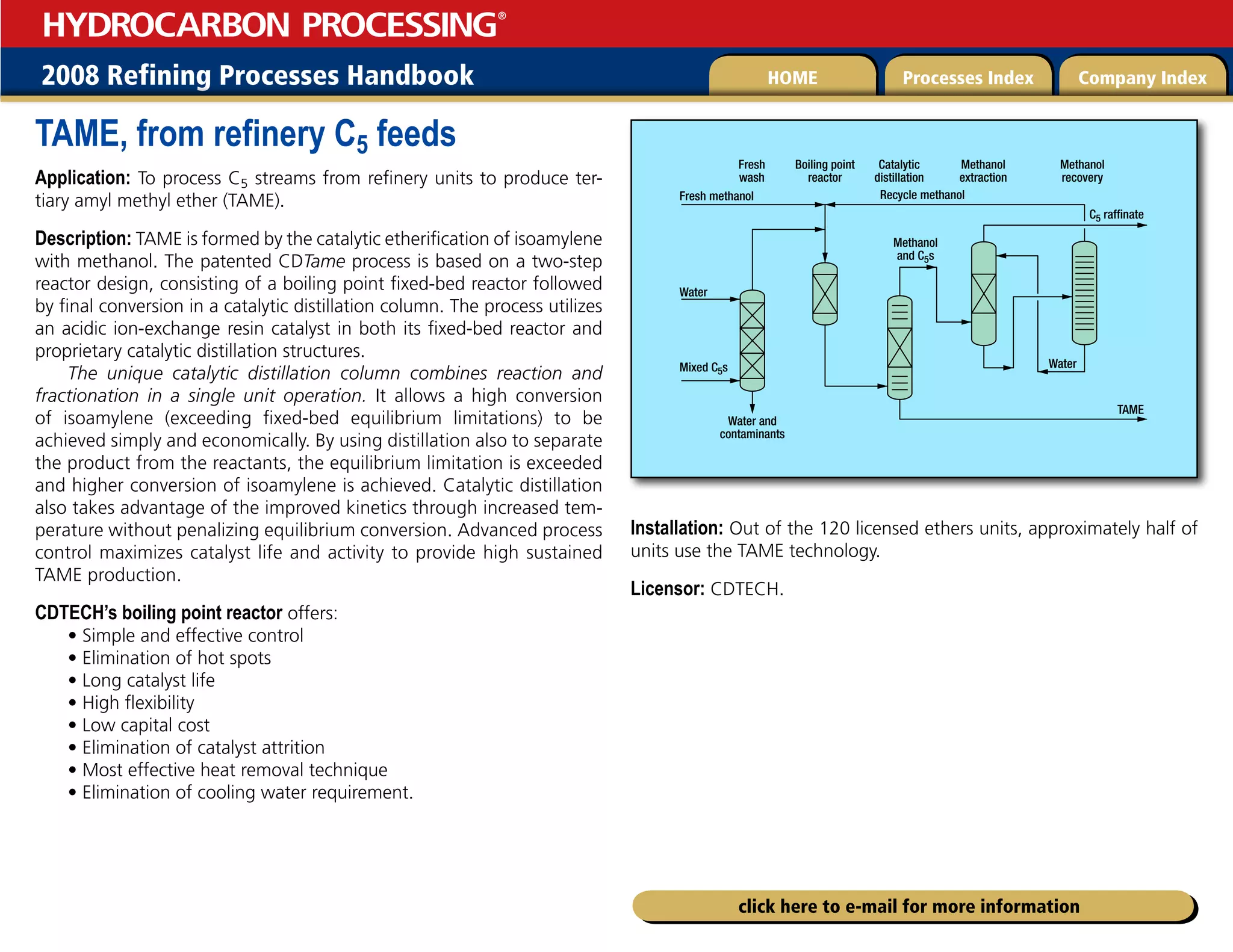2008 Refining Processes Handbook Processes Index Company Index
HOME
HYDROCARBON PROCESSING
®
click here to e-mail for more information
TAME, from refinery C5 feeds
Application: To process C5 streams from refinery units to produce ter-
tiary amyl methyl ether (TAME).
Description: TAME is formed by the catalytic etherification of isoamylene
with methanol. The patented CDTame process is based on a two-step
reactor design, consisting of a boiling point fixed-bed reactor followed
by final conversion in a catalytic distillation column. The process utilizes
an acidic ion-exchange resin catalyst in both its fixed-bed reactor and
proprietary catalytic distillation structures.
The unique catalytic distillation column combines reaction and
fractionation in a single unit operation. It allows a high conversion
of isoamylene (exceeding fixed-bed equilibrium limitations) to be
achieved simply and economically. By using distillation also to separate
the product from the reactants, the equilibrium limitation is exceeded
and higher conversion of isoamylene is achieved. Catalytic distillation
also takes advantage of the improved kinetics through increased tem-
perature without penalizing equilibrium conversion. Advanced process
control maximizes catalyst life and activity to provide high sustained
TAME production.
CDTECH’s boiling point reactor offers:
• Simple and effective control
• Elimination of hot spots
• Long catalyst life
• High flexibility
• Low capital cost
• Elimination of catalyst attrition
• Most effective heat removal technique
• Elimination of cooling water requirement.
Installation: Out of the 120 licensed ethers units, approximately half of
units use the TAME technology.
Licensor: CDTECH.
Fresh methanol
Fresh
wash
Boiling point
reactor
Catalytic
distillation
Methanol
extraction
Methanol
recovery
Recycle methanol
Methanol
and C5s
Water
Water
C5 raffinate
TAME
Water and
contaminants
Mixed C5s
 