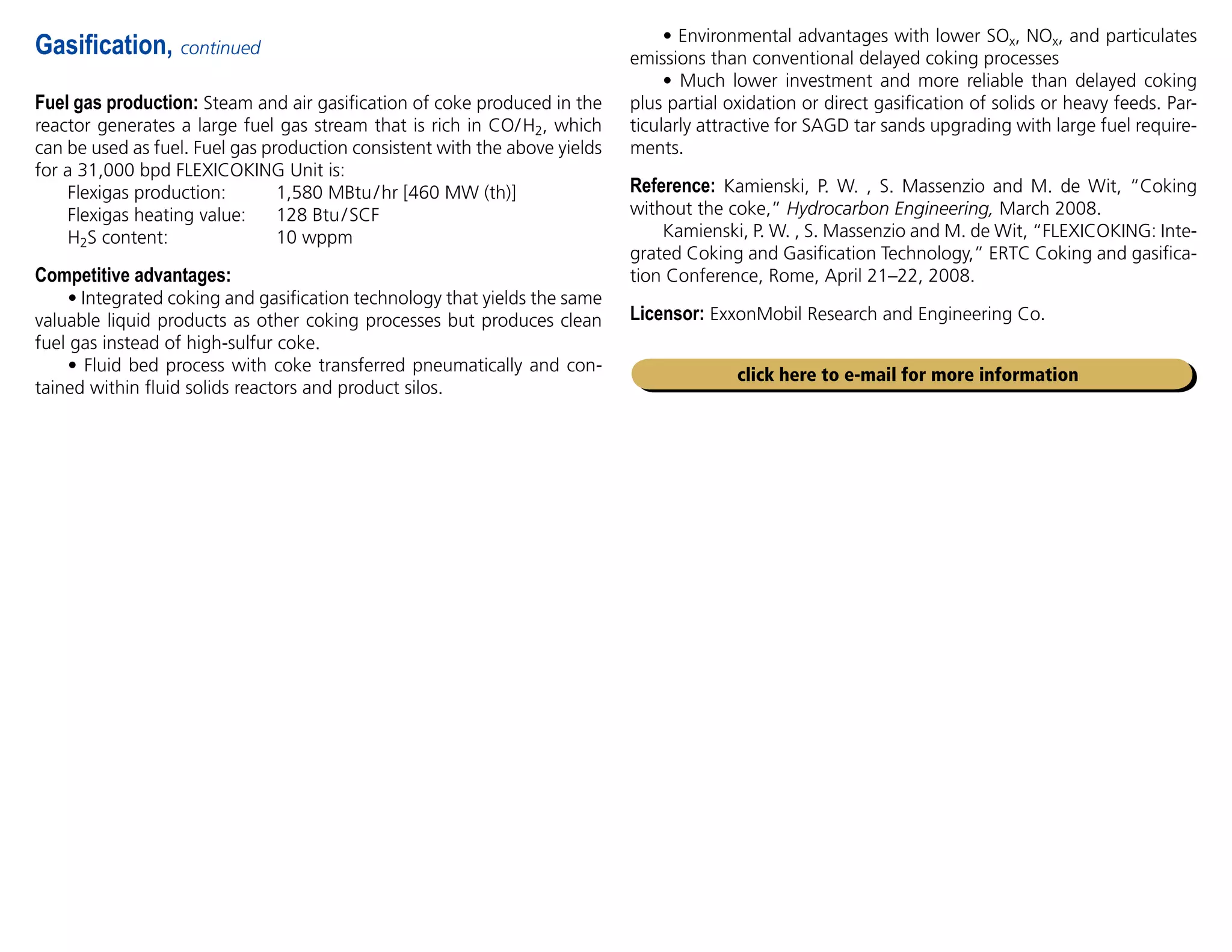 Fuel gas production: Steam and air gasification of coke produced in the
reactor generates a large fuel gas stream that is rich in CO/H2, which
can be used as fuel. Fuel gas production consistent with the above yields
for a 31,000 bpd FLEXICOKING Unit is:
Flexigas production: 1,580 MBtu/hr [460 MW (th)]
Flexigas heating value: 128 Btu/SCF
H2S content: 10 wppm
Competitive advantages:
• Integrated coking and gasification technology that yields the same
valuable liquid products as other coking processes but produces clean
fuel gas instead of high-sulfur coke.
• Fluid bed process with coke transferred pneumatically and con-
tained within fluid solids reactors and product silos.
Gasification, continued
click here to e-mail for more information
• Environmental advantages with lower SOx, NOx, and particulates
emissions than conventional delayed coking processes
• Much lower investment and more reliable than delayed coking
plus partial oxidation or direct gasification of solids or heavy feeds. Par-
ticularly attractive for SAGD tar sands upgrading with large fuel require-
ments.
Reference: Kamienski, P. W. , S. Massenzio and M. de Wit, “Coking
without the coke,” Hydrocarbon Engineering, March 2008.
Kamienski, P. W. , S. Massenzio and M. de Wit, “FLEXICOKING: Inte-
grated Coking and Gasification Technology,” ERTC Coking and gasifica-
tion Conference, Rome, April 21–22, 2008.
Licensor: ExxonMobil Research and Engineering Co.
 