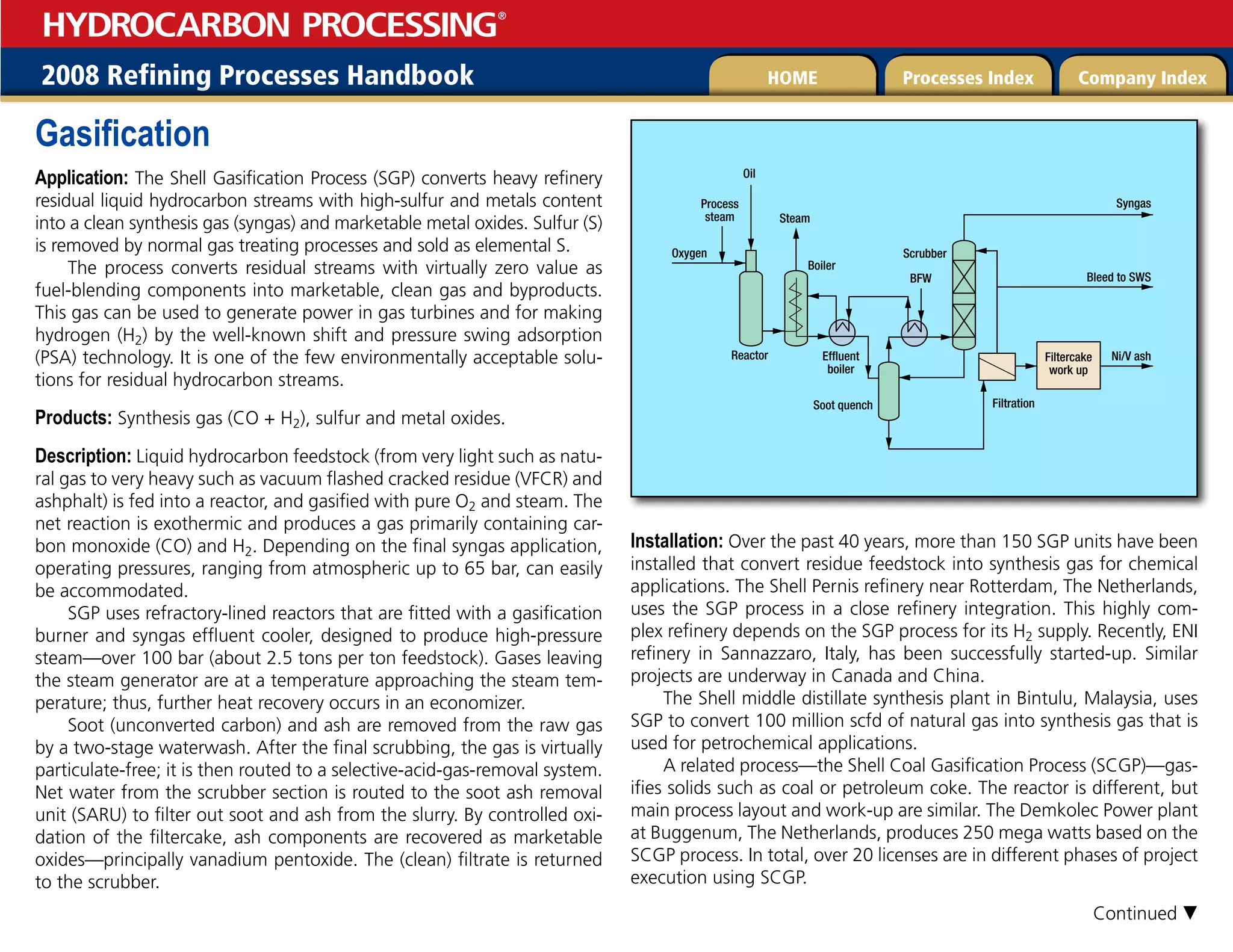 2008 Refining Processes Handbook Processes Index Company Index
HOME
HYDROCARBON PROCESSING
®
Gasification
Application: The Shell Gasification Process (SGP) converts heavy refinery
residual liquid hydrocarbon streams with high-sulfur and metals content
into a clean synthesis gas (syngas) and marketable metal oxides. Sulfur (S)
is removed by normal gas treating processes and sold as elemental S.
The process converts residual streams with virtually zero value as
fuel-blending components into marketable, clean gas and byproducts.
This gas can be used to generate power in gas turbines and for making
hydrogen (H2) by the well-known shift and pressure swing adsorption
(PSA) technology. It is one of the few environmentally acceptable solu-
tions for residual hydrocarbon streams.
Products: Synthesis gas (CO + H2), sulfur and metal oxides.
Description: Liquid hydrocarbon feedstock (from very light such as natu-
ral gas to very heavy such as vacuum flashed cracked residue (VFCR) and
ashphalt) is fed into a reactor, and gasified with pure O2 and steam. The
net reaction is exothermic and produces a gas primarily containing car-
bon monoxide (CO) and H2. Depending on the final syngas application,
operating pressures, ranging from atmospheric up to 65 bar, can easily
be accommodated.
SGP uses refractory-lined reactors that are fitted with a gasification
burner and syngas effluent cooler, designed to produce high-pressure
steam—over 100 bar (about 2.5 tons per ton feedstock). Gases leaving
the steam generator are at a temperature approaching the steam tem-
perature; thus, further heat recovery occurs in an economizer.
Soot (unconverted carbon) and ash are removed from the raw gas
by a two-stage waterwash. After the final scrubbing, the gas is virtually
particulate-free; it is then routed to a selective-acid-gas-removal system.
Net water from the scrubber section is routed to the soot ash removal
unit (SARU) to filter out soot and ash from the slurry. By controlled oxi-
dation of the filtercake, ash components are recovered as marketable
oxides—principally vanadium pentoxide. The (clean) filtrate is returned
to the scrubber.
Installation: Over the past 40 years, more than 150 SGP units have been
installed that convert residue feedstock into synthesis gas for chemical
applications. The Shell Pernis refinery near Rotterdam, The Netherlands,
uses the SGP process in a close refinery integration. This highly com-
plex refinery depends on the SGP process for its H2 supply. Recently, ENI
refinery in Sannazzaro, Italy, has been successfully started-up. Similar
projects are underway in Canada and China.
The Shell middle distillate synthesis plant in Bintulu, Malaysia, uses
SGP to convert 100 million scfd of natural gas into synthesis gas that is
used for petrochemical applications.
A related process—the Shell Coal Gasification Process (SCGP)—gas-
ifies solids such as coal or petroleum coke. The reactor is different, but
main process layout and work-up are similar. The Demkolec Power plant
at Buggenum, The Netherlands, produces 250 mega watts based on the
SCGP process. In total, over 20 licenses are in different phases of project
execution using SCGP.
Ni/V ash
Filtercake
work up
Oxygen
Bleed to SWS
Syngas
Process
steam
Boiler
Steam
Oil
BFW
Scrubber
Effluent
boiler
Soot quench Filtration
Reactor
Continued 
 