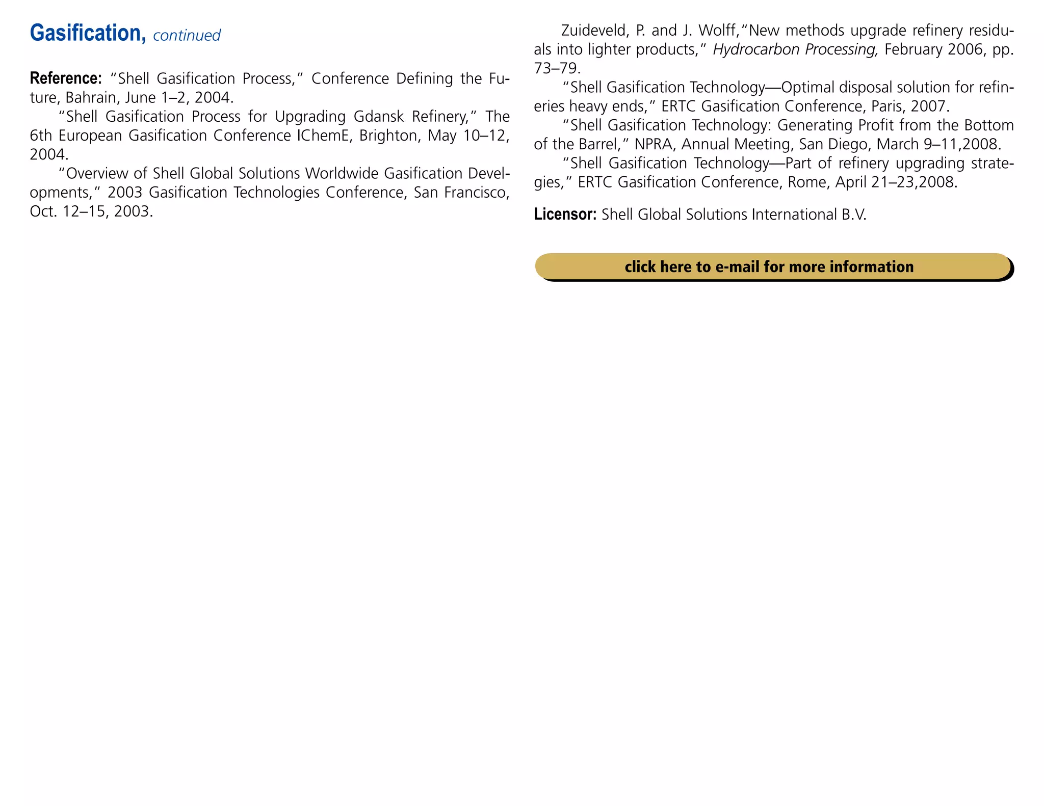 Reference: “Shell Gasification Process,” Conference Defining the Fu-
ture, Bahrain, June 1–2, 2004.
“Shell Gasification Process for Upgrading Gdansk Refinery,” The
6th European Gasification Conference IChemE, Brighton, May 10–12,
2004.
“Overview of Shell Global Solutions Worldwide Gasification Devel-
opments,” 2003 Gasification Technologies Conference, San Francisco,
Oct. 12–15, 2003.
Gasification, continued Zuideveld, P. and J. Wolff,“New methods upgrade refinery residu-
als into lighter products,” Hydrocarbon Processing, February 2006, pp.
73–79.
“Shell Gasification Technology—Optimal disposal solution for refin-
eries heavy ends,” ERTC Gasification Conference, Paris, 2007.
“Shell Gasification Technology: Generating Profit from the Bottom
of the Barrel,” NPRA, Annual Meeting, San Diego, March 9–11,2008.
“Shell Gasification Technology—Part of refinery upgrading strate-
gies,” ERTC Gasification Conference, Rome, April 21–23,2008.
Licensor: Shell Global Solutions International B.V.
click here to e-mail for more information
 