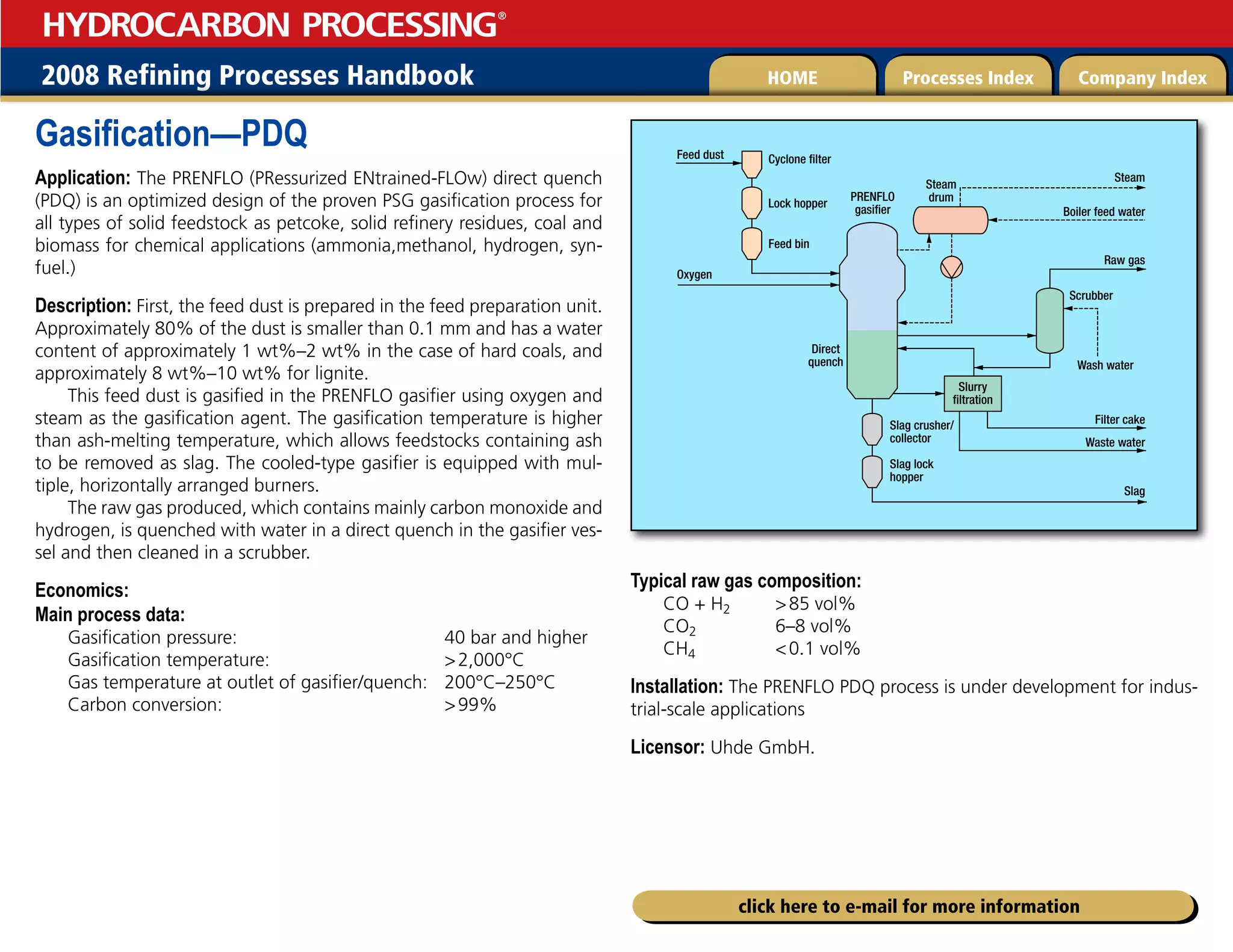 2008 Refining Processes Handbook Processes Index Company Index
HOME
HYDROCARBON PROCESSING
®
click here to e-mail for more information
Gasification—PDQ
Application: The PRENFLO (PRessurized ENtrained-FLOw) direct quench
(PDQ) is an optimized design of the proven PSG gasification process for
all types of solid feedstock as petcoke, solid refinery residues, coal and
biomass for chemical applications (ammonia,methanol, hydrogen, syn-
fuel.)
Description: First, the feed dust is prepared in the feed preparation unit.
Approximately 80% of the dust is smaller than 0.1 mm and has a water
content of approximately 1 wt%–2 wt% in the case of hard coals, and
approximately 8 wt%–10 wt% for lignite.
This feed dust is gasified in the PRENFLO gasifier using oxygen and
steam as the gasification agent. The gasification temperature is higher
than ash-melting temperature, which allows feedstocks containing ash
to be removed as slag. The cooled-type gasifier is equipped with mul-
tiple, horizontally arranged burners.
The raw gas produced, which contains mainly carbon monoxide and
hydrogen, is quenched with water in a direct quench in the gasifier ves-
sel and then cleaned in a scrubber.
Economics:
Main process data:
Gasification pressure: 40 bar and higher
Gasification temperature: 2,000°C
Gas temperature at outlet of gasifier/quench: 200°C–250°C
Carbon conversion: 99%
Typical raw gas composition:
CO + H2 85 vol%
CO2 6–8 vol%
CH4 0.1 vol%
Installation: The PRENFLO PDQ process is under development for indus-
trial-scale applications
Licensor: Uhde GmbH.
Cyclone filter
Feed dust
Oxygen
Lock hopper
Feed bin
PRENFLO
gasifier
Direct
quench
Slurry
filtration
Slag crusher/
collector
Steam
Steam
drum
Wash water
Scrubber
Boiler feed water
Raw gas
Filter cake
Waste water
Slag
Slag lock
hopper
 