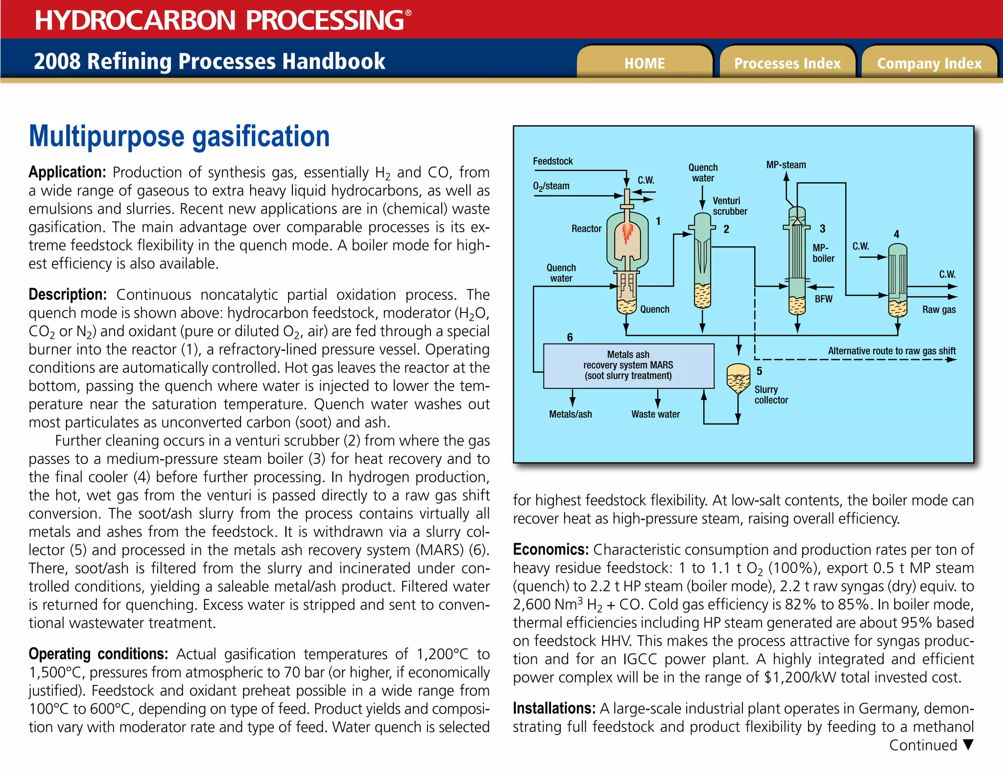2008 Refining Processes Handbook Processes Index Company Index
HOME
HYDROCARBON PROCESSING
®
Multipurpose gasification
Application: Production of synthesis gas, essentially H2 and CO, from
a wide range of gaseous to extra heavy liquid hydrocarbons, as well as
emulsions and slurries. Recent new applications are in (chemical) waste
gasification. The main advantage over comparable processes is its ex-
treme feedstock flexibility in the quench mode. A boiler mode for high-
est efficiency is also available.
Description: Continuous noncatalytic partial oxidation process. The
quench mode is shown above: hydrocarbon feedstock, moderator (H2O,
CO2 or N2) and oxidant (pure or diluted O2, air) are fed through a special
burner into the reactor (1), a refractory-lined pressure vessel. Operating
conditions are automatically controlled. Hot gas leaves the reactor at the
bottom, passing the quench where water is injected to lower the tem-
perature near the saturation temperature. Quench water washes out
most particulates as unconverted carbon (soot) and ash.
Further cleaning occurs in a venturi scrubber (2) from where the gas
passes to a medium-pressure steam boiler (3) for heat recovery and to
the final cooler (4) before further processing. In hydrogen production,
the hot, wet gas from the venturi is passed directly to a raw gas shift
conversion. The soot/ash slurry from the process contains virtually all
metals and ashes from the feedstock. It is withdrawn via a slurry col-
lector (5) and processed in the metals ash recovery system (MARS) (6).
There, soot/ash is filtered from the slurry and incinerated under con-
trolled conditions, yielding a saleable metal/ash product. Filtered water
is returned for quenching. Excess water is stripped and sent to conven-
tional wastewater treatment.
Operating conditions: Actual gasification temperatures of 1,200°C to
1,500°C, pressures from atmospheric to 70 bar (or higher, if economically
justified). Feedstock and oxidant preheat possible in a wide range from
100°C to 600°C, depending on type of feed. Product yields and composi-
tion vary with moderator rate and type of feed. Water quench is selected
for highest feedstock flexibility. At low-salt contents, the boiler mode can
recover heat as high-pressure steam, raising overall efficiency.
Economics: Characteristic consumption and production rates per ton of
heavy residue feedstock: 1 to 1.1 t O2 (100%), export 0.5 t MP steam
(quench) to 2.2 t HP steam (boiler mode), 2.2 t raw syngas (dry) equiv. to
2,600 Nm3 H2 + CO. Cold gas efficiency is 82% to 85%. In boiler mode,
thermal efficiencies including HP steam generated are about 95% based
on feedstock HHV. This makes the process attractive for syngas produc-
tion and for an IGCC power plant. A highly integrated and efficient
power complex will be in the range of $1,200/kW total invested cost.
Installations: A large-scale industrial plant operates in Germany, demon-
strating full feedstock and product flexibility by feeding to a methanol
Reactor
Feedstock
Slurry
collector
C.W.
C.W.
C.W.
O2/steam
Metals/ash
3
2
1
4
5
Quench
water
Quench
water
Waste water
MP-steam
BFW
Venturi
scrubber
MP-
boiler
Raw gas
Alternative route to raw gas shift
Metals ash
recovery system MARS
(soot slurry treatment)
6
Quench
Continued 
 